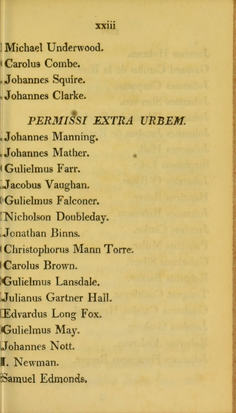 Michael Underwood. i Carolus Combe. .Johannes Squire. - Johannes Clarke. PERMISSI EXTRA .Johannes Manning. .Johannes Mather. < Gulielmus Farr. , Jacobus Vaughan. i Gulielmus Falconer. 'Nicholson Doubleday. , Jonathan Binns. > Christophorus Mann Torre. «Carolus Brown. Gulielmus Lansdale. Julianus Gartner Hali. lEdvardus Long Fox. Gulielmus May. Johannes Nott. I. Newman. rSamuel Edmonds. URBEM.