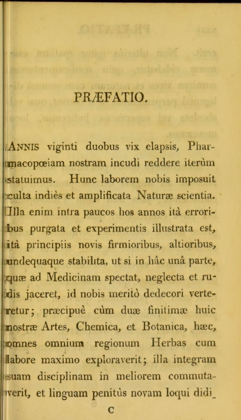 (ANNIS viginti duobus vix elapsis, Phar- macopoeiam nostram incudi reddere iterum ■statuimus. Hunc laborem nobis imposuit culta indies et amplificata Naturae scientia. Ulla enim intra paucos hos annos ita errori- bus purgata et experimentis illustrata est, iita principiis novis firmioribus, altioribus, undequaque stabilita, ut si in luic una parte, ;quoe ad Medicinam spectat, neglecta et ru- idis jaceret, id nobis merito dedecori verte- fretur; praecipue cum duae finitimae huic nostrae Artes, Chemica, et Botanica, haec, omnes omnium regionum Herbas cum labore maximo exploraverit; illa integram suam disciplinam in meliorem commuta- verit, et linguam penitus novam loqui didi^ c