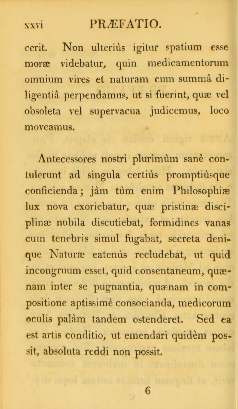 cerit. Non ulterius igitur spatium esse moras videbatur, quin medicamentorum omnium vires et naturam cum summa di- ligentia perpendamus, ut si fuerint, quae vel obsoleta vel supervacua judicemus, loco moveamus. Antecessores nostri plurimum sane con- tulerunt ad singula certius prompti usque conficienda; jam tum enim Philosophiae lux nova exoriebatur, quae pristinae disci- plinae nubila discutiebat, formidines vanas cuin tenebris simul fugabat, secreta deni- que Naturae eatenus recludebat, ut quid incongruum esset, quid consentaneum, quae- nam inter se pugnantia, quaenam in com- positione aptissime consocianda, medicorum oculis palam tandem ostenderet. Sed ea est artis conditio, ut emendari quidem pos- sit, absoluta reddi non possit. 6