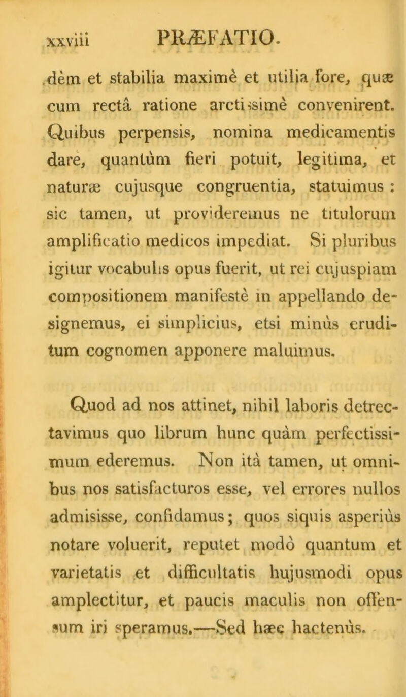 .dem et stabilia maxime et utilia Fore, quae cum recta ratione arctissime convenirent. Quibus perpensis, nomina medicamentis dare, quantum fieri potuit, legitima, et naturae cujusque congruentia, statuimus : sic tamen, ut provideremus ne titulorum amplificatio medicos impediat. Si pluribus igitur vocabulis opus fuerit, ut rei cujuspiam compositionem manifeste m appellando de- signemus, ei simplicius, etsi minus erudi- tum cognomen apponere maluimus. Quod ad nos attinet, nihil laboris detrec- tavimus quo librum hunc quam perfectissi- mum ederemus. Non ita tamen, ut omni- bus nos satisfacturos esse, vel errores nullos admisisse, confidamus; quos siquis asperius notare voluerit, reputet modo quantum et varietatis et difficultatis hujusmodi opus amplectitur, et paucis maculis non offen- sum iri speramus.—Sed haec hactenus.