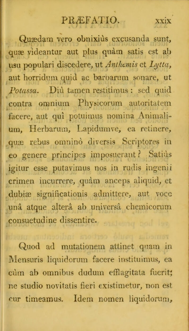 Quaedam vero obnixius excusanda sunt, qure videantur aut plus quam satis est ab usu populari discedere, ut Anthanis et Lytta, aut horridum quid ac barbarum sonare, ut Potassa. Diu tamen restitimus: sed quid t i ' 1J1 contra omnium Physicorum autoritatem facere, aut qui potuimus nomina Animali- um, Herbarum, Lapidum ve, ea retinere, quae rebus omnino diversis Scriptores in eo genere principes imposuerant? Satius igitur esse putavimus nos in rudis ingenii crimen incurrere, quam anceps aliquid, et dubiae significationis admittere, aut vocc una atque altera ab universa chemicorum consuetudine dissentire. Quod ad mutationem attinet quam in Mensuris liquidorum facere instituimus, ea cum ab omnibus dudum efflagitata fuerit; ne studio novitatis fieri existimetur, non est eur timeamus. Idem nomen liquidorum.