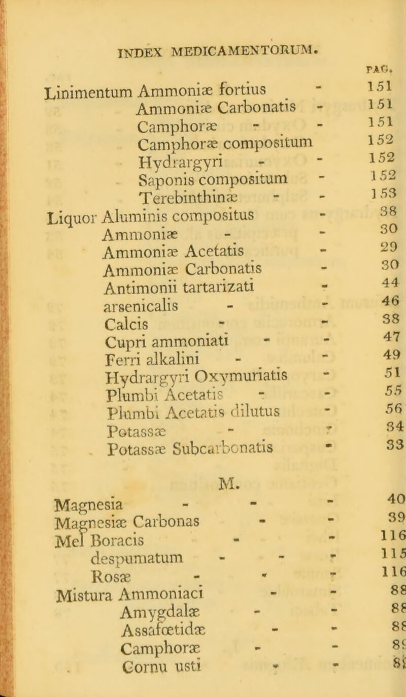 tag. Linimentum Ammoniae fortius _ 151 Ammoniae Carbo natis - 151 Camphorae - - 151 Camphorae compositum 152 Hydrargyri -  152 Saponis compositum - 152 Terebinthina; - - 153 Liquor Aluminis compositus Ammoniae - - 20 Ammoniae Acetatis - 29 Ammoniae Carbonatis - 30 Antimonii tartarizati arsenicalis - - 4b Calcis -  38 Cupri ammoniati Ferri alkalini -  49 Hydrargyri Oxymuriatis - 51 Plumbi Acetatis - - 55 Plumbi Acetatis dilutus * 56 Potassac - ? 34 Potassae Subcarbonatis “ 33 M. Magnesia - Magnesiae Carbonas - - 39 Mei Boracis -  116 despumatum - Rosae - *  116 Mistura Ammoniaci - - 88 Amygdalae - ~ 88 Assafoetidae - - 88 Camphorae - - 88