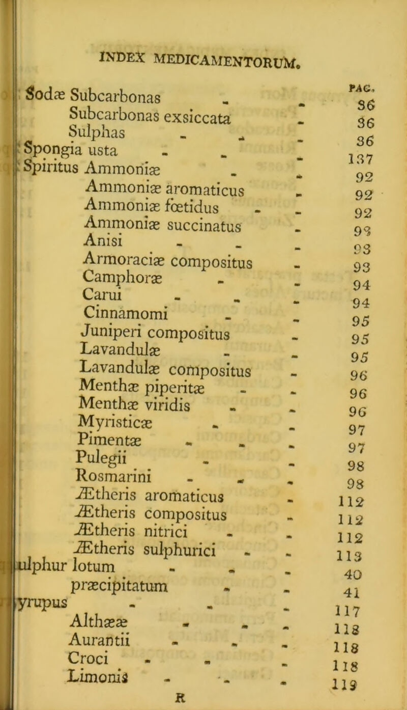 Sodas Subcarbonas Subcarbonas exsiccata Sulphas Spongia usta Spiritus Ammoriiae Ammoniae aromaticus Ammonias foetidus Ammonise succinatus Anisi _ Armoraciae compositus Camphorae Carui _ Cinnamomi Juniperi compositus LavanduJas Lavandulae compositus Menthae piperitae Menthae viridis Myristicae Pimentae - Pulegii Rosmarini . iEtheris aromaticus iEtheris compositus iEtheris nitrici iEtheris sulphurici ir lotum - praecipitatum yrupus - Althaeae - . Aurantii - Croci - Limonii i) ulphu; PAC, 36 36 36 137 92 92 92 98 93 93 94 94 95 95 95 96 96 96 97 97 98 98 112 112 112 113 40 41 117 118 118 118 119 R