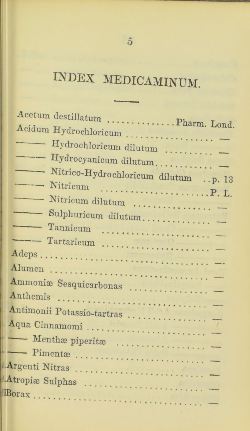 index medicaminum. Acetum destillatum Acidum Hydrochloricum ....... - Hydrochloricum dilutum Hydrocyanicum dilutum. Pharm. Lond. Nitnco-Hydrochloricum dilutum D 13 Nitricum p ^ Hitricum dilutum Sulphuricum dilutum Tannicum Tartaricum .. Adeps Alumen Amraoniae Sesquicarbonas Anthemis .. Antimonii Potassio-tartras Aqua Cinnamomi — Menthae piperitae ~— Pimentae 1 Argenti Nitras Atropiae Sulphas IBorax