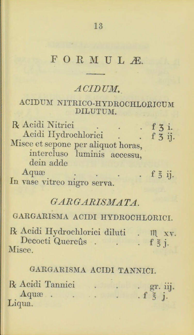 F O R M U L JE. ACIDUM. ACIDUM NITRICO-HYDROCHLORICUM DILUTUM. Misce et sepone per aliquot horas, intercluso luminis aocessu, dein adde GAR GARISMA TA. GARGARISMA ACIDI HYDROCHLORICI. R Acidi Hydrochlorici diluti . Hj. xv. Decocti Quercus . . . f § j. Misce. GARGARISMA ACIDI TANNICI. R Acidi Tannici . . . gV. iij. Aquae f 3 j. Liqua. R Acidi Nitrici Acidi Hydrochlorici Aquae In vase vitreo nigro serva. f B ij.