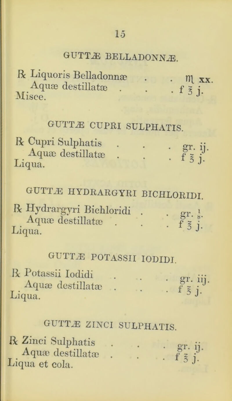 GUTTiE BELLADONN^E. R Liquoris Belladonnae . . HI x Aquae destillatae . f z : Misce. ' 0 J* GUTTAE CUPRI SULPHATIS. R Cupri Sulphatis Aquae destillatae Liqua. GUTT.E HYDRARGYRI BICHLORIDI. R Hydrargyri Bichloridi . . ffr i Aquae destillatae . f ? •' Liqua. ' • 1 5 J’ GUTTB5 POTASSII IODIDI. R Potassii Iodidi Aquae destillatae Liqua. gr. iij. f 5 j- guttae zinci sulphatis. R Zinci Sulphatis Aquae destillatae Liqua et cola.