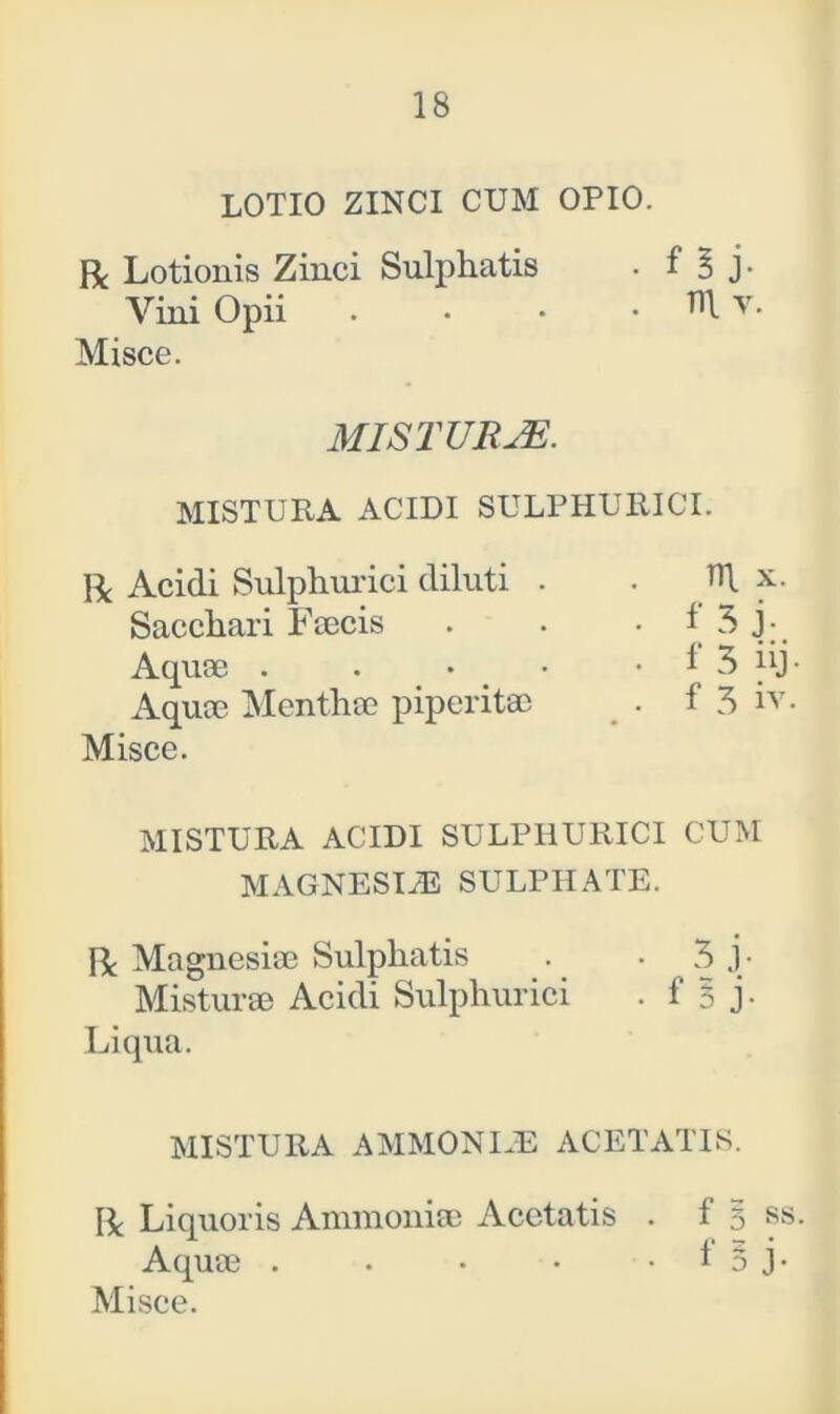 LOTIO ZINCI CUM OPIO. R Lotionis Zinci Sulphatis . f 3 j- Vini Opii . . • • Tl\ v. Misce. MISTURJE. MISTURA ACIDI SULPHURICI. Bc Acidi Sulphurici diluti . . x. Sacchari Faecis . . • i 3 j- Aquae . . • • 1 3 iij- Aqua? Mentha? piperita? . f 3 iv. Misce. MISTURA ACIDI SULPHURICI CUM MAGNESIAS SULPHATE. IL Magnesiae Sulphatis . . 3 j- Misturae Acidi Sulphurici . f 5 j - Liqua. MISTURA AMMONEE ACETATIS. Bc Liquoris Amnionia? Acctatis . f 3 ss. Aquae . . • • 1 0 J-