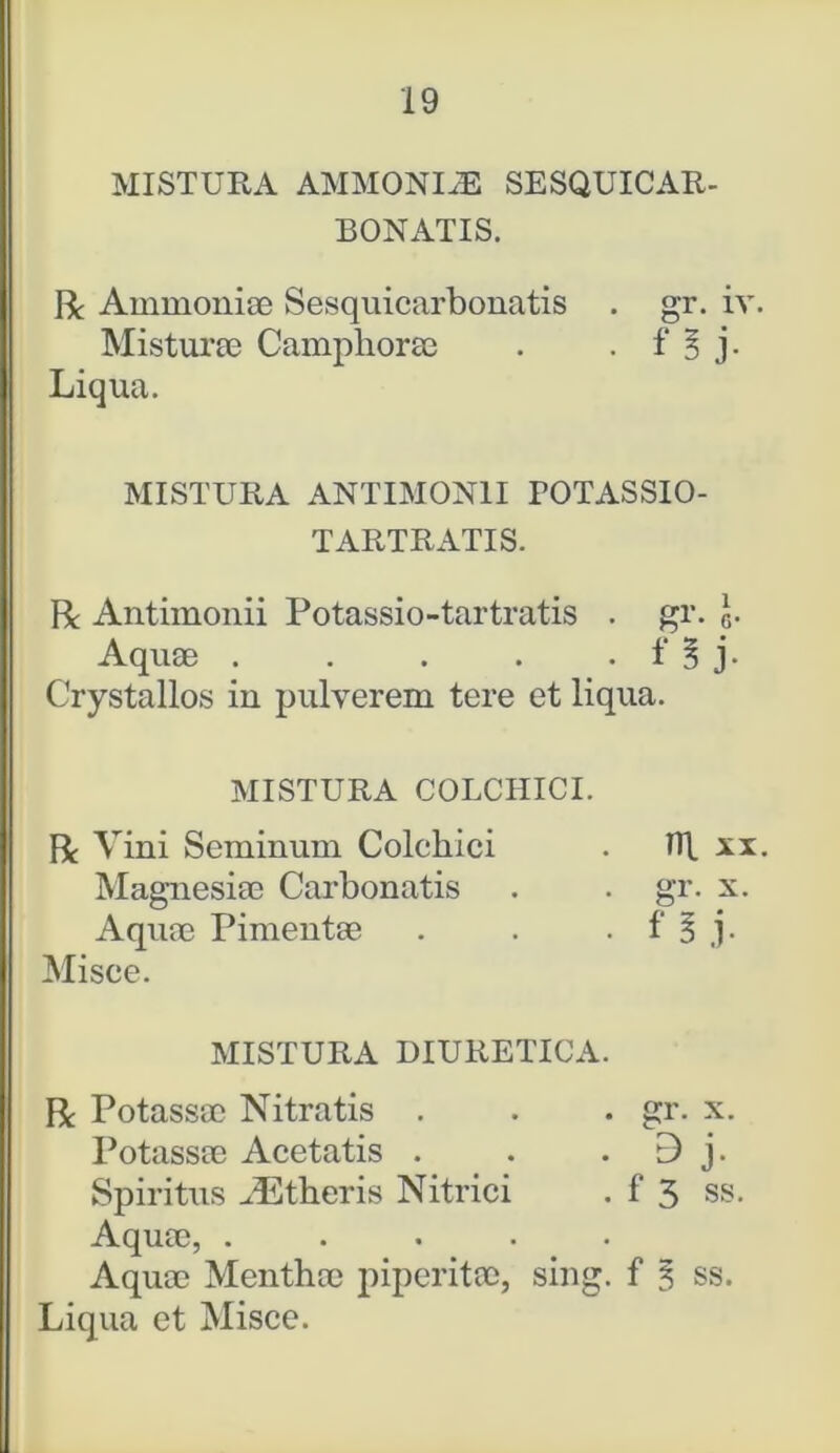 MISTURA AMMONIxE SESQUICAR- BONATIS. R Ammoniae Sesquicarbonatis . gr. iv Misturae Campliorae . . f § j. Liqua. MISTURA ANTIMON1I TOTASSIO- TARTRATIS. R Antimonii Potassio-tartratis . gr. I- Aquae . . . . . f § j. Crystallos in pulverem tere et liqua. MISTURA COLCHICI. R Vini Seminum Colchici . TTl xx Magnesiae Carbonatis . . gr. x. Aquae Pimentae . . . f 3 j- Misce. MISTURA DIURETICA. R Potassae Nitratis . . . gr. x. Potassae Acetatis . . 9 j. Spiritus JEtheris Nitrici . f 3 ss. Aquae, ..... Aquae Menthae piperitae, sing. f 3 ss. Liqua et Misce.