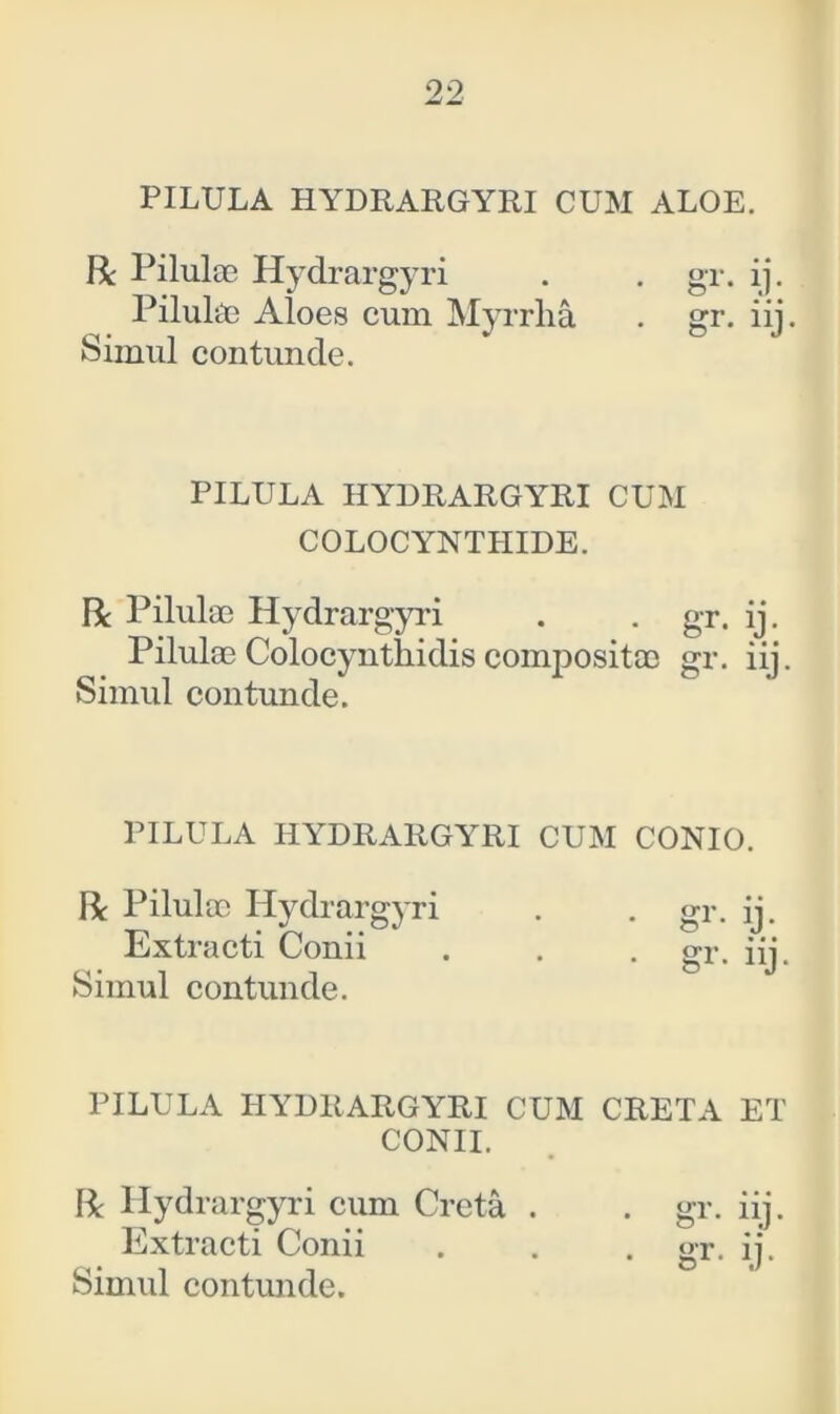 PILULA HYDRARGYRI CUM ALOE. fit Pilulae Hydrargyri . . gr. ij. Pilulae Aloes cum Myrrha . gr. iij. Simul contunde. PILULA HYDRARGYRI CUM COLOCYNTHIDE. R Pilulae Hydrargyri . . gr. ij. Pilulae Colocynthidis compositae gr. iij. Simul contunde. PILULA HYDRARGYRI CUM CONIO. R Pilulae Hydrargyri . . gr. ij. Extracti Conii . . . gr. iij. Simul contunde. PILULA HYDRARGYRICUM CRETA ET CONII. R Hydrargyri cum Creta . . gr. iij. Extracti Conii . . . gr. ij. Simul contunde.