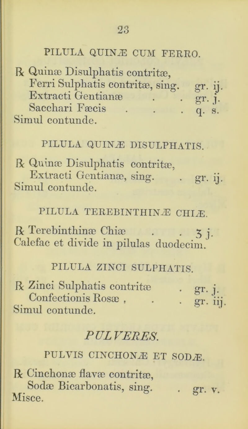 PILULA QUINAE CUM FERRO. R Quinae Disulphatis contritae, Ferri Sulphatis contritae, sing. gr. ij. Extracti Gentianae . . gr. j. Sacchari Faecis . . . q. s. Simul contunde. PILULA QUINAE DISULPHATIS. R Quinae Disulphatis contritae, Extracti Gentianae, sing. . gr. ij. Simul contunde. PILULA TEREBINTHINAE CIILE. R Terebinthinae Chiae . • 5 j Calefac et divide in pilulas duodecim. PILULA ZINCI SULPHATIS. R Zinci Sulphatis contritae . gr. Confectionis Rosae , . . ™r- Simid contunde. PULVERES. PULVIS CINCHONAE ET SODAE. R Cinchonae flavae contritae, Sodae Bicarbonatis, sing. gr. v.