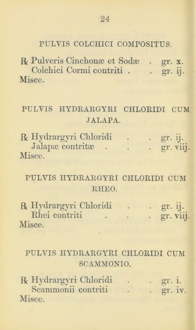 PULVIS COLCHICI COMPOSITUS. R Pulveris Cinchonae et Sodae . gr. x. Colcliici Cormi contriti . . gr. ij. Misce. PULVIS HYDRARGYRI CHLORIDI CUM JALAPA. R Hydrargyri Chloridi . . gr. ij. Jalapce contritae . . . gr. viij. Misce. PULVIS HYDRARGYRI CHLORIDI CUM RIIEO. R Hydrargyri Chloridi . . gr. ij. Rhei contriti . . . gr. viri. Misce. PULVIS HYDRARGYRI CHLORIDI CUM SCAMMONIO. R Hydrargyri Chloridi . . gr. i. Scammonii contriti . gr. iv.