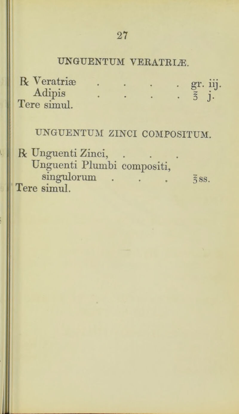 UNGUENTUM VERATRIS. R Veratriae . . . . er. i Adipis . . . . l j Tere simul. UNGUENTUM ZINCI COMPOSITUM. R Unguenti Zinci, Unguenti Plumbi compositi, singulorum . . . §ss. Tere simul.