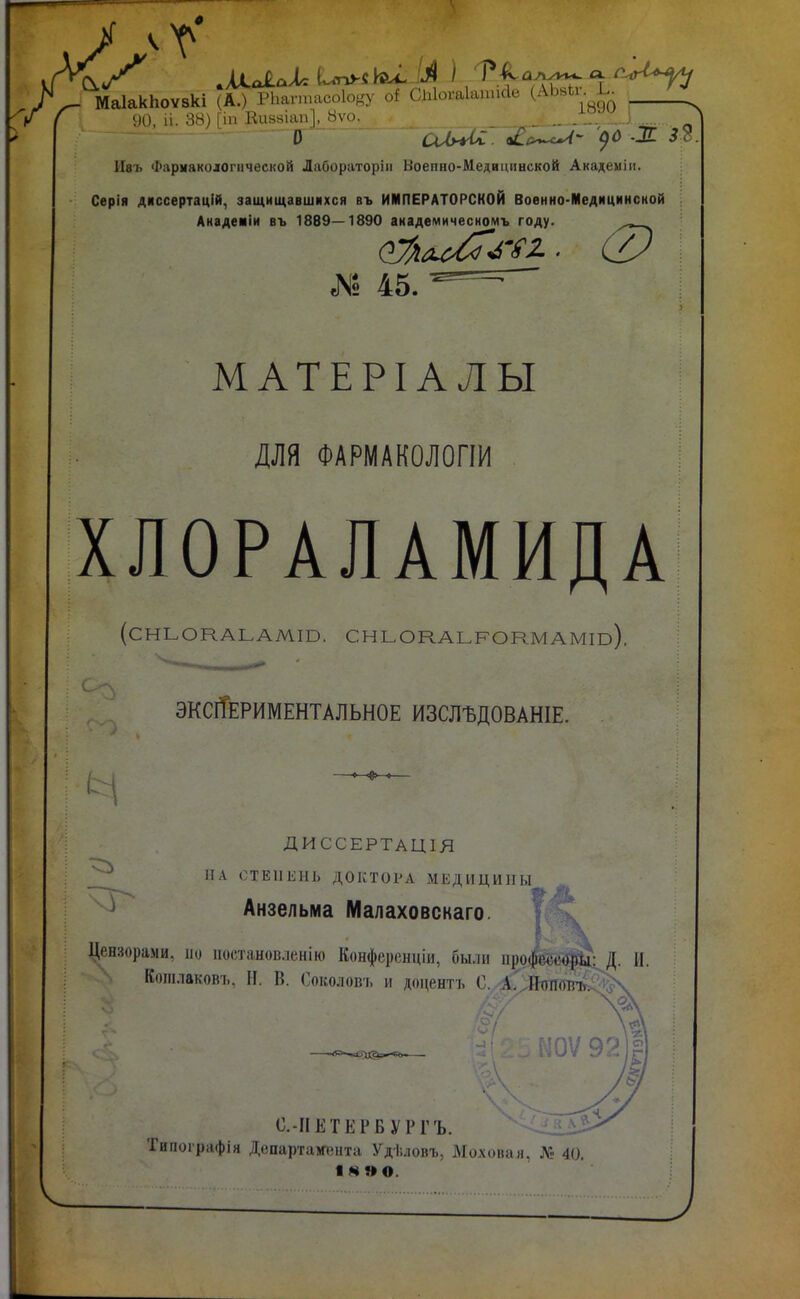 ^ МаІакЬоѵвкі (А.) РЬагтасо1о^,^у оі СЫогаІаписІе (АЬ^и. Ь ^ ( \Ю іі. 38) [іи Вивзіап], 8ѵо. _ -^, ] О ШугСС. оіо^- '()0 ж 32. Ивъ Фармакологической Лабораторіи Воепно-Медицннской Академіи. Серія диссертацій, защищавшихся въ ИМПЕРАТОРСКОЙ Воѳнио-Медицинсной Анадеиіи въ 1889—1890 анадемичесномъ году. № 45. МАТЕРІАЛЫ для ФАРМАКОЛОПИ ХЛОРАЛАМИДА (СНЬОКАЬАМШ. СНЬОКАЬРОНМАМГО), эксіТериментальное изслъдованіе. ДИССЕРТАЦІЯ А СТЕПЕНЬ ДОКТОРА МЕДИЦИНЫ Анзелыма Малаховскаго. Т'^. Цензорами, по ііостановленію Конферснціи, были профё«;с<?|Й: Д. И. Коііілаковъ, Н. В. Соколов-і, и доцентъ С. А.'.Ишо^^^і^ 0Ѵ92)|) С.-ІІЕТЕРВУРГЪ. Типоірафія Департамента Удѣловъ, Моховая, Л5 40. ІМ»0.