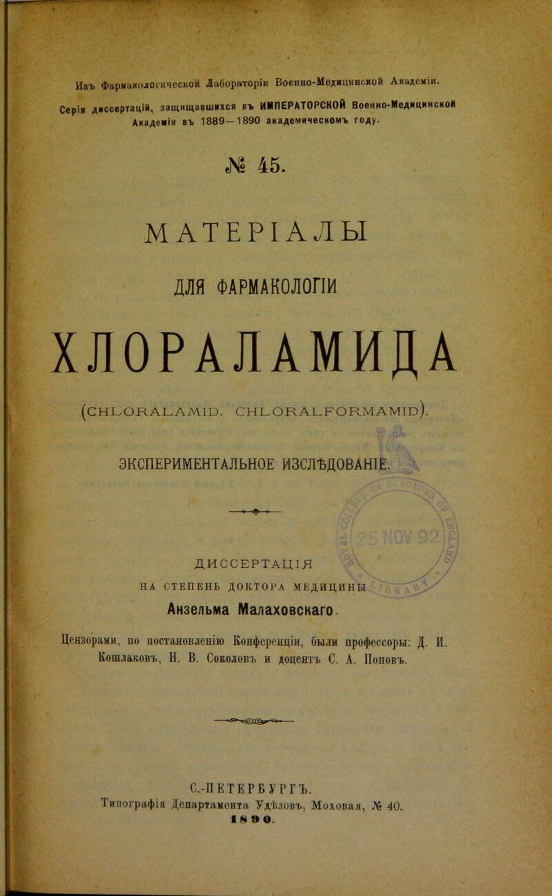 Ивъ Фармакологической Лаборатории Воепно-Медицинской Академіи. Серія диссертацій, защищавшихся въ ИМПЕРАТОРСКОЙ Военно-Медициисной Анаденіи въ 1889-1890 аиадемичвсномъ году. № 45. МАТЕРІ АЛЫ для ФАРМАКОЛОГІИ ХЛОРАЛАМИДА (СНЬОКАЬАМШ. СНЬОКАЬРОКМАМш). ЭКСПЕРИМЕНТАЛЬНОЕ ИЗСЛЪДОВАНІЕ. ДИССЕРТАЦІЯ НА СТЕПЕНЬ ДОКТОРА МЕДИЦИНЫ Анзелыма Малаховскаго. Цензорами, по постановлена Конференціи, были профессоры: Д. И. Кошлаковъ, Н. В. Соколовъ и доцентъ С. А. Поповъ. С.-ІІЕТЕРВУРГЪ. Типографія Департамента Удѣловъ, Моховая, № 40. ІвВО.