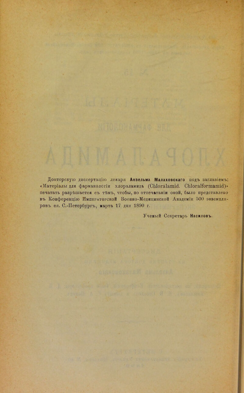 Докторскую диссертацііо лекаря Анзельма Малаховскаго подъ заглавіемъ: «Матеріалы для фармакологіи хлораламида (СЫогаІатісІ. СЫогаІ^огтатісІ)» печатать раврѣшается съ тѣмъ, чтобы, по отпечатаніи оной, было представлено въ Конференцію Императорской Воеано-Медицинской Академіи 500 экземпля- ровъ ел. С.-Петербургъ, парта 17 дня 1890 г. Ученый Секретарь Насиловъ.
