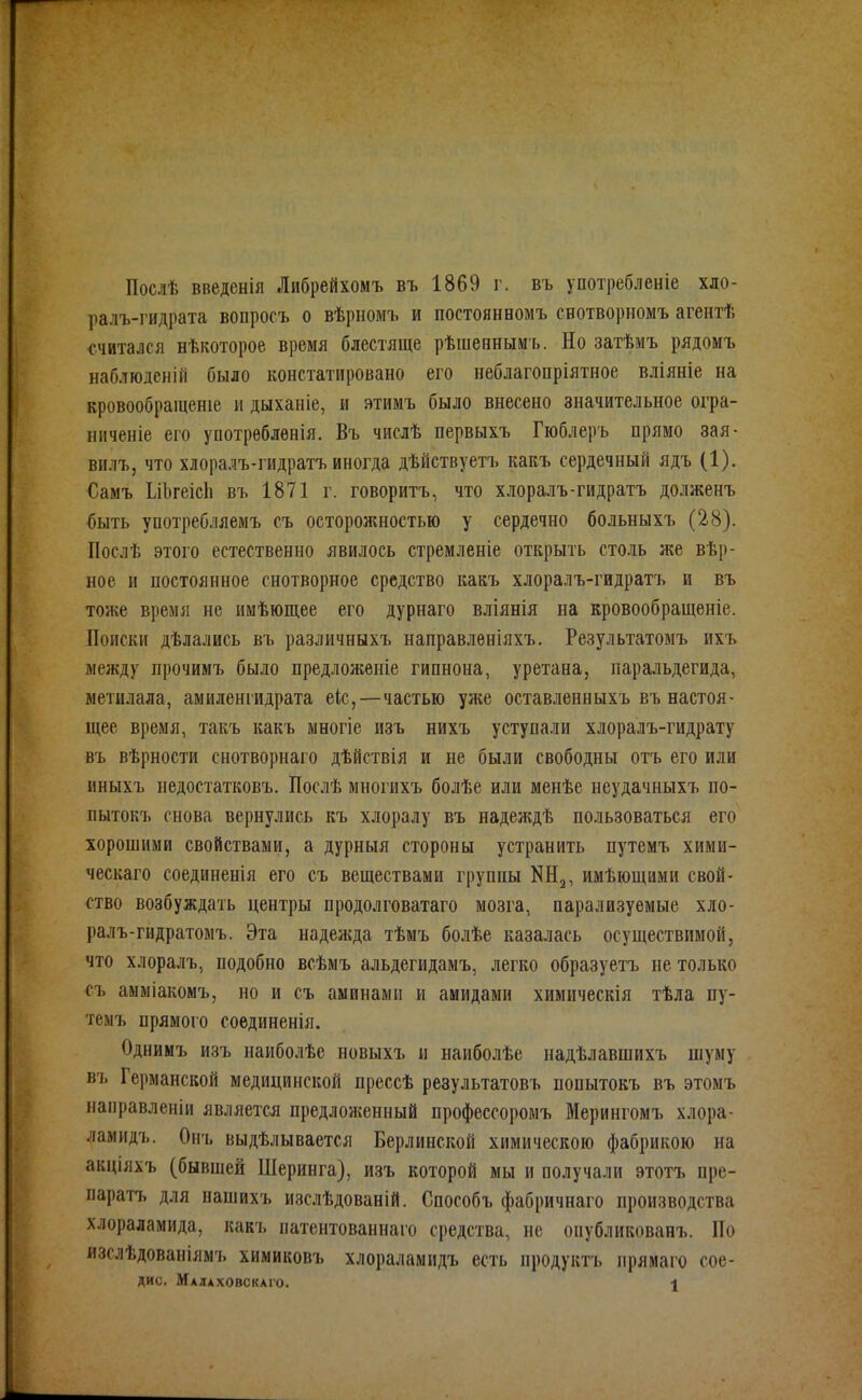 Послѣ введенія Либрейхомъ въ 1869 г. въ употребленіе хло- ралъ-гидрата вопросъ о вѣрномъ и постоянномъ свотворномъ агентѣ считался нѣкоторое время блестяще рѣшенным ь. Но затѣмъ рядомъ наблюденій было констатировано его неблагопріятное вліяніе на кровообращеніе и дыханіе, и зтимъ было внесено значительное огра- пиченіе его употрѳбленія. Въ числѣ первыхъ Гюблеръ прямо зая- вилъ, что хлоралъ-гидратъ иногда дѣйствуетъ какъ сердечный ядъ (1). Самъ ЬіЬгеісІі въ 1871 г. говоритъ, что хлоралъ-гидратъ долженъ быть употребляемъ съ осторожностью у сердечно больныхъ (28). Послѣ этого естественно явилось стремленіе открыть столь же вѣр- ное и постоянное снотворное средство какъ хлоралъ-гидратъ и въ тоже время не иыѣющее его дурнаго вліянія на кровообращеніе. Поиски дѣлались въ различныхъ направленіяхъ. Результатомъ ихъ между прочимъ было предлолсеніе гипнона, уретана, паральдегида, метилала, амиленгидрата ек,—частью уже оставленныхъ въ настоя- щее время, такъ какъ многіе изъ нихъ уступали хлоралъ-гидрату въ вѣрности снотворнаго дѣйствія и не были свободны отъ его или нныхъ недостатковъ. Послѣ многихъ болѣе или менѣе неудачныхъ по- пытокъ снова вернулись къ хлоралу въ надеждѣ пользоваться его хорошими свойствами, а дурныя стороны устранить путемъ хими- ческаго соединенія его съ веществами группы КНз, имѣющими свой- ство возбуждать центры продолговатаго мозга, парализуемые хло- ралъ-гидратомъ. Эта надежда тѣмъ болѣе казалась осуществимой, что хлоралъ, подобно всѣмъ альдегидамъ, легко образуетъ не только съ аыміакомъ, но и съ аминами и амидами химнческія тѣла пу- темъ прямого соединенія. Однимъ изъ наиболѣе новыхъ и наиболѣе надѣлавшихъ шуму въ Германской медицинской прессѣ результатовъ попытокъ въ этомъ направленіи является предложенный профессоромъ Мерингомъ хлора- ламидъ. Оиъ выдѣлывается Берлинской химическою фабрикою на акціяхъ (бывшей Шеринга), изъ которой мы и получали этотъ пре- паратъ для пашихъ изслѣдованій. Способъ фабричнаго производства хлораламида, какъ патентованнаго средства, не опубликованъ. По изслѣдованіямъ химиковъ хлораламидъ есть продуктъ лрямаго сое-