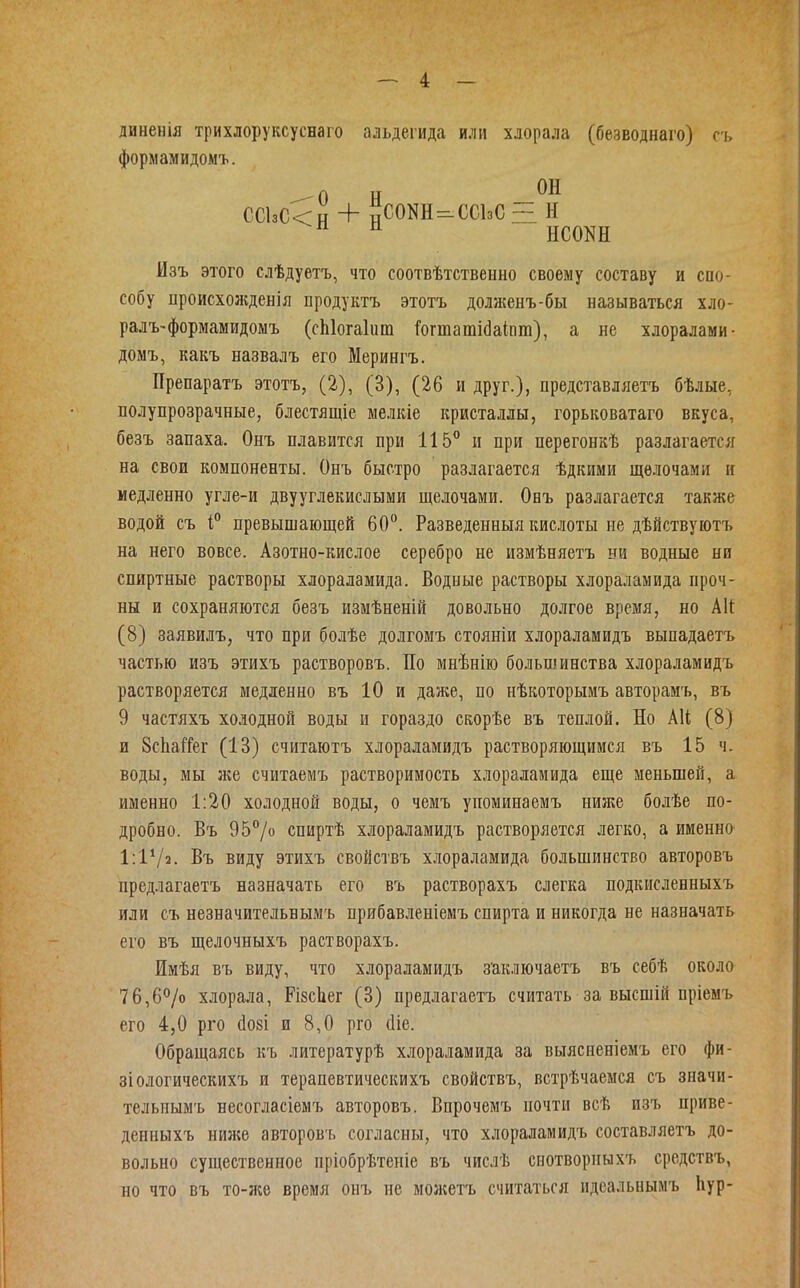 диненія трихлоруксуснаго альдегида или хлорала (безводнаго) съ формамидомъ. СС1зС<н + нС0КН=-СС1зС~ н Изъ этого слѣдуетъ, что соотвѣтственно своему составу и спо- собу происхожденія продуктъ этотъ долженъ-бы называться хло- ралъ-формамидомъ (сЫогаІит Гогтатійаіпт), а не хдоралами- домъ, какъ назвалъ его Мерингъ. Препаратъ этотъ, (2), (3), (26 и друг.), представляетъ бѣлые, полупрозрачные, блестящіе мелкіе кристаллы, горьковатаго вкуса, безъ запаха. Онъ плавится при 115 и при перегонкѣ разлагается на свои компоненты. Онъ быстро разлагается ѣдкими щелочами и медленно угле-и двууглекислыми щелочами. Онъ разлагается также водой съ і превышающей 60°. Разведенныя кисюты не дѣйствуютъ на него вовсе. Азотно-кислое серебро не измѣняетъ ни водные ни спиртные растворы хлораламида. Водные растворы хлораламида проч- ны и сохраняются безъ измѣненій довольно долгое время, но Аіі (8) заявилъ, что при болѣе долгомъ стояніи хлораламидъ выпадаетъ частью изъ этихъ растворовъ. По мнѣнію большинства хлораламидъ растворяется медленно въ 10 и даже, по нѣкоторымъ авторамъ, въ 9 частяхъ холодной воды и гораздо скорѣе въ теплой. Но А1І; (8) и ЗсЬаіТег (13) считаютъ хлораламидъ растворяющимся въ 15 ч. воды, мы же считаемъ растворимость хлораламида еще меньшей, а именно 1:20 холодной воды, о чемъ упоминаемъ ниже болѣе по- дробно. Въ 957о спиртѣ хлораламидъ растворяется легко, а именно 1:1Ѵ2. Въ виду этихъ свойствъ хлораламида большинство авторовъ предлагаетъ назначать его въ растворахъ слегка подкисленныхъ или съ незначительвымъ прибавленіемъ спирта и никогда не назначать его въ щелочныхъ растворахъ. Имѣя въ виду, что хлораламидъ з'аключаетъ въ себѣ около 76,6^0 хлорала, РізсЬег (3) предлагаетъ считать за высшій пріемъ его 4,0 рго (І08І и 8,0 рго (Ііе. Обращаясь къ литературѣ хлораламида за выясненіемъ его фи- зіологическихъ и терапевтическихъ свойствъ, встрѣчаемся съ значи- тельнымъ несогласіемъ авторовъ. Впрочемъ почти всѣ изъ приве- денныхъ нигке авторов'ь согласны, что хлораламидъ составляетъ до- вольно существенное пріобрѣтеніе въ числѣ снотворныхъ средствъ, но что въ то-л;е время онъ не можетъ считаться идеальнымъ Ьур-