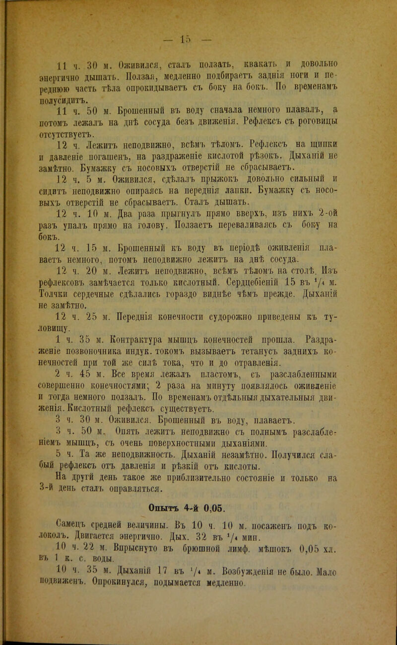11 ч. 30 м. Олснвился, сталъ ползать, квакать и довольно энергично дышать. Ползал, медленно подбираетъ заднія ноги и пе- реднюю часть тѣла опрокидываетъ съ боку на бок'ь. По врѳменамъ полусиднтъ. И ч. 50 м. Брошенный въ воду сначала немного плавалъ, а потомъ лежалъ на днѣ сосуда безъ движенія. Рефлексъ съ роговицы отсутствуетъ. 12 ч. Лежитг неподвижно, всѣмъ тѣломъ. Рефлексъ на щипки II давленіе иогашенъ, на раздраженіе кислотой рѣзокъ. Дыханій не замѣтно. Бумалгку съ носовыхъ отверстій не сбрасываетъ. 12 ч. 5 м. Оживился, сдѣлалъ прыжокъ довольно сильный и сидитъ неподвижно опираясь на переднія лапки. Бумаікку съ носо- выхъ отверстій не сбрасываетъ. Сталъ дышать. 12 ч. 10 м. Два раза прыгнулъ прямо вверхъ, изъ нихъ 2-ой разъ упалъ прямо на голову. Ползаетъ переваливаясь съ бок-у на бокъ. 12 ч. 15 м. Брошенный къ воду въ періодѣ оживленія пла- ваетъ немного, потомъ неподвижно лежитъ на днѣ сосуда. 12 ч. 20 м. Лежитъ неподвилшо, всѣмъ тѣломъ на столѣ. Изъ рефлексовъ замѣчается только кислотный. Сердцебіеній 15 въ 7< м- Толчки сердечные сдѣлались гораздо виднѣе чѣмъ преліде. Дыхаиій не замѣтно. 12 ч. 25 м. Переднія конечности судорожно приведены къ ту- ловищу. 1 ч. 35 м. Контрактура мышцъ конечностей прошла. Раздра- женіе позвоночника индук. токомъ вызываетъ тетанусъ задни.хъ ко- нечностей при той ліе силѣ тока, что и до отравленія. 2 ч. 45 м. Все время лежалъ пластомъ, съ разслабленными совершенно конечностями; 2 раза на минуту появлялось оживленіе и тогда немного ползалъ. По временамъ отдѣльныя дыхательныя дви- ліенія. Кислотный рефлексъ существуетъ. 3 ч. 30 м. Оживился. Брошенный въ воду, плаваетъ. 3 ч. 50 м. Опять лежитъ неподвилшо съ полнымъ разслабле- ніемъ мышцъ, съ очень поверхностными дыханіями. 5 ч. Та л;е неподвижность. Дыханій незамѣтно. Получился сла- бый рефлексъ отъ давленія и рѣзкій отъ кислоты. На другй день такое же приблизительно состояніе и только на 3-Й день сталъ оправ.!іяться. Опытъ 4-й 0,05. Самецъ средней величины. Въ 10 ч. 10 м. посаженъ подъ ко- локолъ. Двигается энергично. Дых. 32 въ '/4 мип. 10 ч. 22 м. Впрыснуто въ брюшной лимф, мѣшокъ 0,05 хл. въ 1 к. с. воды. 10 ч. 35 м. Дыханій 17 въ '/і м. Возбужденія не было. Мало ііодвиженъ. Опрокинулся, подымается медленно.