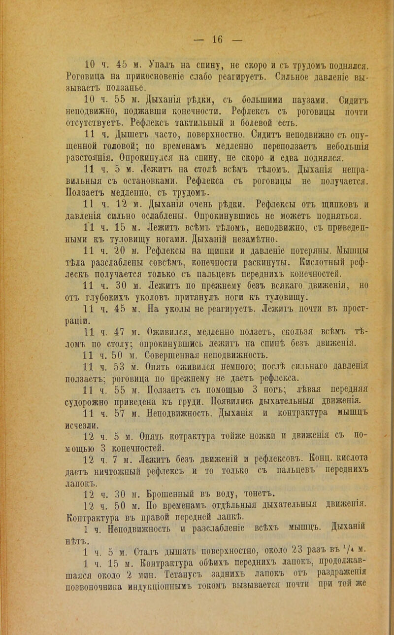 .10 ч. 45 м. Упалъ на спину, не скоро и съ трудомъ поднялся. Роговица на прикосновеніе слабо реагируетъ. Сильное давленіе вы- зываетъ ползаньс. 10 ч. 55 м. Дыханія рѣдки, съ большими паузами. Сидитъ неподвижно, поджавши конечности. Рефлексъ съ роговицы почти отсутствуетъ. Рефлексъ тактильный и болевой есть. И ч. Дышетъ часто, поверхностно. Сидитъ неподвижно съ опу- щенной головой; по временамъ медленно переползаетъ небольшія разстоянія. Опрокинулся на спину, не скоро и едва поднялся. 11 ч. 5 м. Лелштъ на столѣ всѣмъ тѣломъ. Дыханія непра- вильныя съ остановками. Рефлекса съ роговицы не получается. Ползаетъ медленно, съ трудомъ. 11 ч. 12 м. Дыханія очень рѣдки. Рефлексы отъ щипковъ и давленія сильно ослаблены. Опрокинувшись не можетъ подняться. 11 ч. 15 м. Лежитъ всѣмъ тѣломъ, неподвижно, съ приведен- ными къ туловищу ногами. Дыханій незамѣтно. 11 ч. 20 м. Рефлексы на щипки и давленіе потеряны. Мышцы тѣла разслаблены совсѣмъ, конечности раскинуты. Кислотный реф- лескъ получается только съ пальцевъ переднихъ конечностей. 11 ч. 30 м. Лежитъ по прежнему безъ всякаго движенія, но отъ глубокихъ уколовъ притянулъ ноги къ туловищу. 11 ч. 45 м. На уколы не реагируетъ. Лежитъ почти въ прост- раціи. И ч. 47 м. Оживился, медленно ползетъ, скользя всѣмъ тѣ- ломъ по столу; опрокинувшись лежитъ на спинѣ безъ движенія. 11 ч. 50 м. Совершенная неподвижность. 11 ч. 53 м. Опять оживился немного; послѣ сильнаго давленія ползаетъ; роговица по прежнему не даетъ рефлекса. 11 ч. 55 м. Ползаетъ съ помощью 3 ногъ; лѣвая передняя судорожно приведена къ груди. Появились дыхательныя движенія. 11 ч. 57 м. Неподвижность. Дыханія и контрактура мышцъ исчезли. 12 ч. 5 м. Опять котрактура тойя;е ножки и движенія съ по- мощью 3 конечностей. 12 ч. 7 м. Лелштъ безъ движеній и рефлексовъ. Конц. кислота даетъ ничтолшый рефлексъ и то только съ пальцевъ переднихъ лапокъ. 12 ч. 30 м. Брошенный въ воду, тонетъ. 12 ч, 50 м. Но временамъ отдѣльныя дыхательныя движенія. Контрактура въ правой передней лапкѣ. 1 ч. Неподвилшость и разслабленіе всѣхъ мышцъ. Дыханій нѣтъ. 1 ч. 5 м. Сталъ дышать поверхностно, около 23 разъ въ 74 м. 1 ч. 15 м. Контрактура обѣихъ переднихъ лапокъ, продо.шав- шаяся около 2 мин. Тетанусъ заднихъ лапокъ отъ раздраженія позвоночника индукціоннымъ токомъ вызывается почти при той же