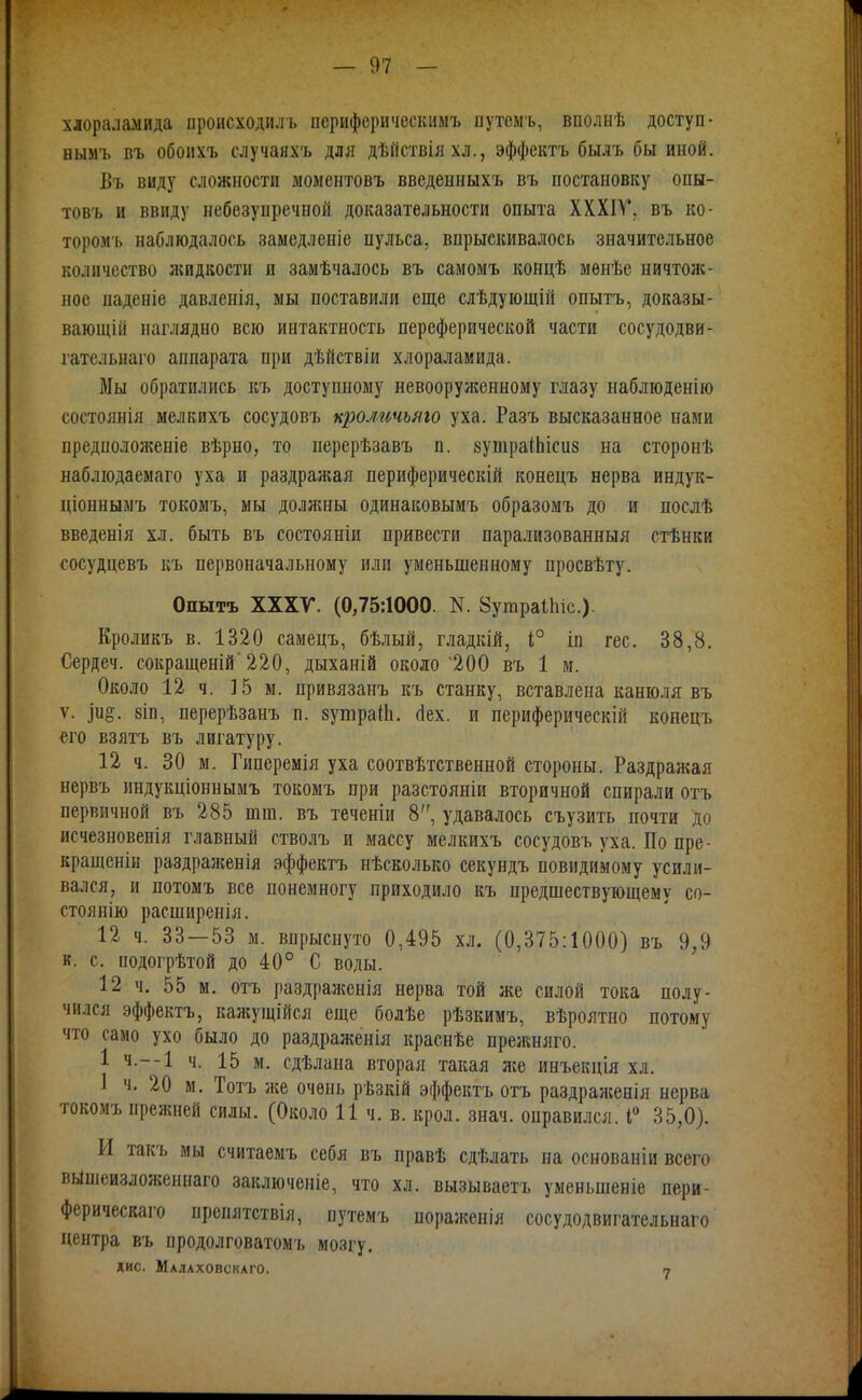 хлораламида ироисходилъ периферическимъ путеиъ, вполнѣ доступ- нымъ въ обоихъ случаяхъ для дѣйствіяхл., эффектъ былъ бы иной. Бъ виду сложности моментоБъ введенныхъ въ постановку опы- товъ и ввиду небезупречной доказательности опыта XXXIV*, въ ко- торомъ наблюдалось замедленіе пульса, впрыскивалось значительное количество жидкости и замѣчалось въ самомъ концѣ менѣе ничтож- ное паденіе давленія, мы поставили еще слѣдующій опытъ, доказы- вающій наглядно всю интактность персферической части сосудодви- гатсльпаго аппарата при дѣйствіи хлораламида. Мы обратились къ доступному невооруженному глазу наблюденію состоянія мелкихъ сосудовъ кроличьяго уха. Разъ высказанное нами предпологкеніе вѣрно, то перерѣзавъ п. вутраІЬісив на сторонѣ наблюдаемаго уха и раздражая периферическій конецъ нерва индук- діоннымъ токомъ, мы должны одинаковымъ образомъ до и послѣ введенія хл. быть въ состояніи привести парализованныя стѣнки сосудцевъ къ первоначальному или уменьшенному просвѣту. Опытъ ХХХГ. (0,75:1000. N. ЗугараІЬіс). Кроликъ в. 1320 самецъ, бѣлый, гладкШ, і° іп гес. 38,8. Сердеч. сокращеній'220, дыханій около'200 въ 1 м. Около 12 ч. 15 м. привязанъ къ станку, вставлена канюля въ V. 8ІП, перерѣзанъ п. зушраШ. (Іех. и периферическій конецъ его взятъ въ лигатуру. 12 ч. 30 м. Гиперемія уха соотвѣтственной стороны. Раздрал«ая нервъ индукціоннымъ токомъ при разстояніи вторичной спирали отъ первичной въ 285 шш. въ теченіи 8, удавалось съузить почти до исчезновенія главный стволъ и массу мелкихъ сосудовъ уха. По пре- кращеніи раздраженія эффектъ нѣсколько секундъ повидимому усили- вался, и потомъ все понемногу приходило къ предшествующему со- стоянііо расширенія. 12 ч. 33—53 м. впрыснуто 0,495 хл. (0,375:1000) въ 9,9 к. с. подогрѣтой до 40° С воды. 12 ч. 55 м. отъ раздраженія нерва той же силой тока полу- чился эффектъ, кажущійся еще болѣе рѣзкимъ, вѣроятно потому что само ухо было до раздраженія краснѣе прежняго. 1 Ч.--1 ч. 15 м. сдѣлана вторая такая ліе инъекція хл. і ч. 20 м. Тотъ лее очень рѣзкій эффектъ отъ раздралсенія нерва токомъ прежней силы. (Около И ч. в. крол. знач. оправился, 35,0). И такъ мы считаемъ себя въ правѣ сдѣлать на основаніи всего вышеизложеннаго заключеніе, что хл. вызываетъ уменьшеніе пери- ферическаго препятствія, путемъ пораліенія сосудодвигательнаго центра въ продолговатомъ мозгу. дис. Малаховскаго. 7
