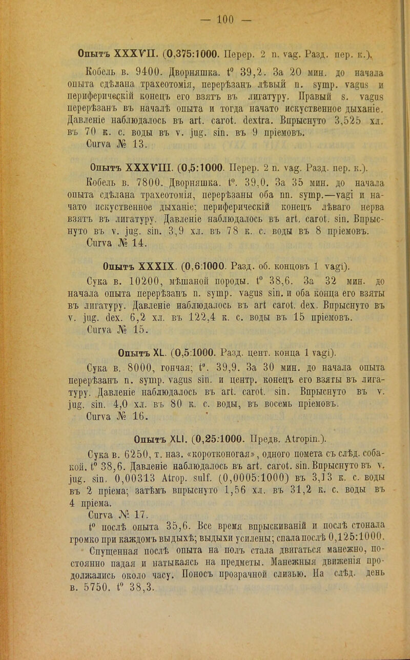 Опытъ ХХХГП. (0,375:1000. Перер. 2 п. ѵа^. Разд. пер. к.). Кобель в. 9400. Дворняшка. 39,2. За 20 мин. до начала оныта сдѣлаыа трахеотомія, перерѣзанъ лѣвый п. вутр. ѵа^иа и перифериче^кШ конецъ его взятъ въ лигатуру. Правый 8. ѵа§и8 перерѣзанъ въ началѣ опыта и тогда начато искуственное дыханіе. Давленіе наблюдалось въ агі. сагоі. сіехіга. Впрыснуто 3,525 хл. въ 70 к. с. воды въ V. ]и§. 8іп. въ 9 пріемовъ. Сигѵа № 13. Опытъ ХХХГШ. (0,5:1000. Перер. 2 п. \щ. Разд. пер. к.). Кобель в. 7800. Дворняшка. I. 39,0. За 35 мин. до начала опыта сдѣлана трахеотомія, перерѣзаны оба еп. зутр.—ѵа^і и на- чато искуственное дыханіе; периферическій конецъ лѣваго нерва взятъ въ лигатуру. Давленіе наблюдалось въ агі. сагоі. віп. Впрыс- нуто въ V. іи§. 8ІП. 3,9 хл. въ 78 к. с. воды въ 8 пріемовъ. Сіігѵа № 14. Опытъ XXXIX. (0,6:1000. Разд. об. концовъ 1 ѵа|?і). Сука в. 10200, мѣшаной породы, 38,6. За 32 мин. до начала опыта перерѣзанъ п. 8утр. ѵа§и8 8Іп. и оба конца его взяты въ лигатуру. Давленіе наблюдалось въ агі сагоі. йех. Впрыснуто въ V. (іех. 6,2 хл. въ 122,4 к. с. воды въ 15 пріемовъ. Сигѵа № 15. Опытъ XI. (0,5:1000. Разд. цент, конца 1 ѵа§і). Сука в. 8000, гончая; і;. 39,9. За 30 мин. до начала опыта перерѣзанъ п. зутр. ѵа§и8 8іп. и центр, конецъ его взяты въ лига- туру. Давленіе наблюдалось въ агі. сагоі. 8Іп. Впрыснуто въ ѵ. Іи§. 8ІП. 4,0 хл. вь 80 к. с. воды, въ восемь пріемовъ. Спгѵа № 16. Опытъ XII. (0,25.1000. Предв. Аігоріп.). Сука в. 6250, т. наз. «коротконогая», одного помета съ слѣд. соба- кой. 38,6. Давленіе наблюдалось въ агі. сагоі. зіп. Впрыснуто въ ѵ. рё. 8ш, 0,00313 Аігор. 811ІГ. (0,0005:1000) въ 3,13 к. с. воды въ 2 пріема; затѣмъ впрыснуто 1,56 хл. въ 31,2 к. с. воды въ 4 пріема. Спгѵа №17. послѣ опыта 35,6. Все время впрыскиваній и послѣ стонала громко при каждомъ выдыхѣ; выдыхи усилены; спалапослѣ 0,125:1000. Спущенная послѣ опыта на полъ стала двигаться манежно, по- стоянно падая и натыкаясь на предметы. Манежпыя движенія про- должались около часу. Поиосъ прозрачной слизью. На слѣд. день в. 5750. Г 38,3. . -