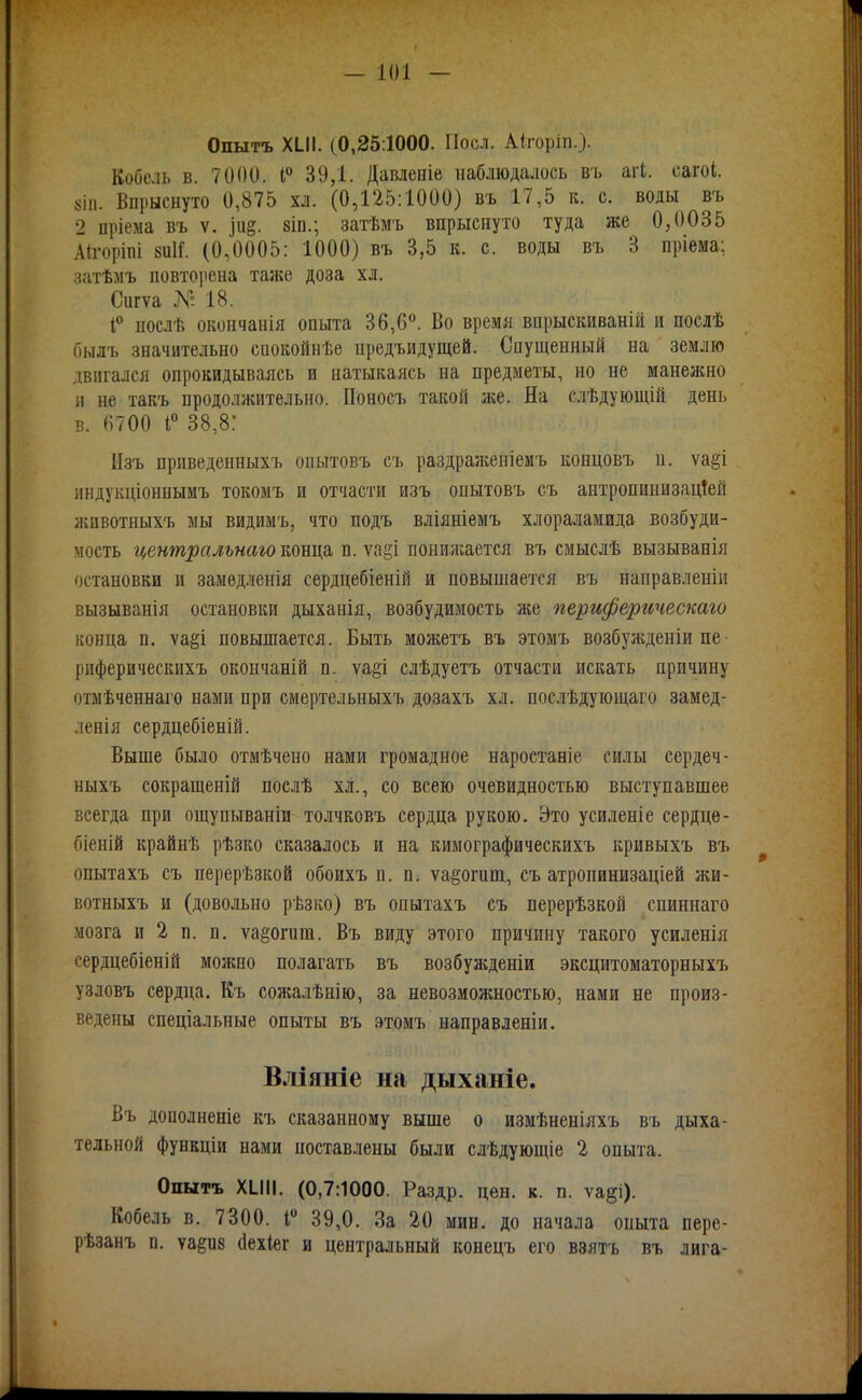 Опытъ XIII. (0,25:1000. Поел. Аігоріп.). Кобель в. 7000. і° 39,1. Давленіе наблюдалось въ агі. сагоі. 8ІП. Впрыснуто 0,875 хл. (0,125:1000) въ 17,5 к. с. воды въ 2 пріема въ ѵ. іи§. 8Іп.; затѣмъ впрыснуто туда же 0,0035 Аігоріпі 8и1Г. (0,0005: 1000) въ 3,5 к. с. воды въ 3 пріема; затѣмъ повторена та;ке доза хл. Сигѵа № 18. 1 послѣ окончанія опыта 36,6. Во время впрыскиваній и послѣ оылъ значительно саокойнѣе предъидущей. Спущенный на землю двигался опрокидываясь и натыкаясь на предметы, но не манежно и не такъ продолжительно. Поносъ такой же. На слѣдующій день в. 6700 1° 38,8: Изъ приведенныхъ опытовъ съ раздраженіемъ коецовъ п. ѵа§і индукціоннымъ токомъ и отчасти изъ опытовъ съ антропинизац!ей животныхъ мы видимъ, что подъ вліяніемъ хлораламида возбуди- мость централънаю конца п. ѵайі понижается въ смыслѣ вызыванія остановки и замѳдленія сердцебіеній и повышается въ направленіи вызыванія остановки дыханія, возбудимость же периферическаго конца п, ѵа§і повышается. Быть можетъ въ этомъ возбуліденіи пе■ риферическихъ окончаній п. ѵа§і слѣдуетъ отчасти искать причину отмѣченнаго нами при смертельныхъ дозахъ хл. послѣдуіощаго замед- лееія сердцебіеній. Выше было отмѣчено нами громадное наростаніе силы сердеч- ныхъ сокращеній послѣ хл., со всею очевидностью выступавшее всегда при ощупываніи толчковъ сердца рукою. Это усиленіе сердце- біеній крайнѣ рѣзко сказалось и на кимографическихъ кривыхъ въ опытахъ съ перерѣзкой обоихъ п. п. уа^огит, съ атропинизаціей жи- вотныхъ и (довольно рѣзко) въ опытахъ съ перерѣзкой спиннаго мозга и 2 п. п, ѵа§огит. Въ виду этого причину такого усиленія сердцебіеній можно полагать въ возбужденіи эксцитоматорныхъ узловъ сердца. Къ соліалѣнію, за невозможностью, нами не произ- ведены спеціальные опыты въ этомъ направленіи. Вліяніе на дыханіе. Въ дополненіе къ сказанному выше о измѣненіяхъ въ дыха- тельной функціи нами поставлены были слѣдующіе 2 опыта. Опытъ ХИН. (0,7:1000. Раздр. цен. к. п. ѵа§і). Кобель в. 7300. 1« 39,0. За 20 мин. до начала опыта пере- рѣзанъ п. ѵа^ив (Іехіег и центральный конецъ его ввятъ въ лига-