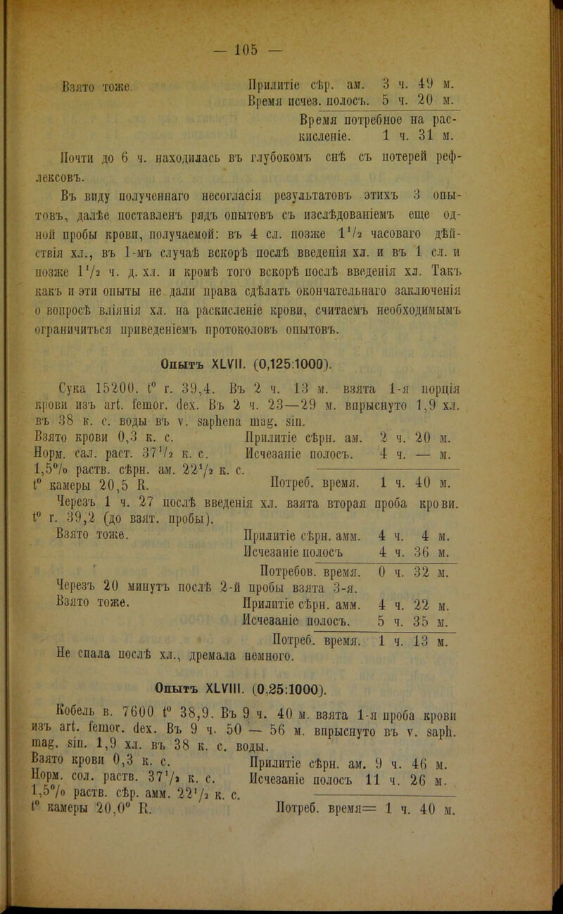 Взлто тоже. Прилитіе сѣр. ам. 3 ч. 4У м. Время исчез, полосъ. 5 ч. 20 м. Время потребное на рас- кисленіе. 1 ч. 31 и. Почти до 6 ч. находилась въ глубокомъ снѣ съ иотерей реф- лексовъ. Въ виду получсннаго несогласія результатовъ этихъ 3 опы- товъ, далѣе поставленъ рядъ опытовъ съ изслѣдованіемъ еще од- ной пробы крови, получаемой; въ 4 сл. позлее ІѴа часоваго дѣй- ствія хл., въ 1-мъ случаѣ вскорѣ послѣ введенія хл. и въ 1 сл. и позже ѴІ2 ч. д. хл. и кромѣ того вскорѣ послѣ введенія хл. Такъ какъ и эти опыты не дали права сдѣлать окончательнаго закліоченія о вопросѣ вліянія хл. на раскисленіе крови, считаемъ необходимымъ ограничиться приведеніемъ протоколовъ опытовъ. Опытъ ХІѴІІ. (0,125:1000). Сука 15200. і° г. 39,4. Въ 2 ч. 13 м. взята 1-я порція крови изъ агі. Іетог. (Іех. Въ 2 ч. 23—29 м. впрыснуто 1,9 хл. въ 38 к. с. воды въ V. зарЬепа ша^. зіп. Взято крови 0,3 к. с. Прнлитіе сѣрн. ам. 2 ч. 20 м. Норм. сал. раст. 37к. с. Исчезаніе полосъ. 4 ч. — м. 1,5/о раств. сѣрн. ам. 22Ѵ2 к. с. I камеры 20,5 К. Потреб, время. 1 ч. 40 м. Черезъ 1 ч. 27 послѣ введенія хл. взята вторая проба крови. 1 г. 39,2 (до взят, пробы). Взято тоже. Прилытіе сѣрн. амм. 4 ч. 4 м. Исчезаніе полосъ 4 ч. 36 м, Потребов. время. О ч. 32 м. Черезъ 20 минутъ послѣ 2-й пробы взята 3-я. Взято тоже. Прилитіе сѣрн. амм. 4 ч. 22 м. Исчезаніе полосъ. 5 ч. 35 м. Потреб, время. 1 ч. 13 м. Не спала послѣ хл., дремала немного. Опытъ ХІѴІІІ. (0,25:1000). Кобель в. 7600 і« 38,9. Въ 9 ч. 40 м. взята 1-я проба крови изъ агі. Гетог. (Іех. Въ 9 ч. 50 — 56 м. впрыснуто въ ѵ. зарЬ. та^. 8ІП. 1,9 хл. въ 38 к. с. воды. Взято крови 0,3 к. с. Прилитіе еѣрн. ам. 9 ч. 46 м. Норм. СОЛ. раств. 377і к. с. Исчезаніе полосъ И ч. 26 м. 1,57о раств. сѣр. амм. IVІі к. с, I камеры 20,0 К. Потреб. время= 1 ч. 40 м.