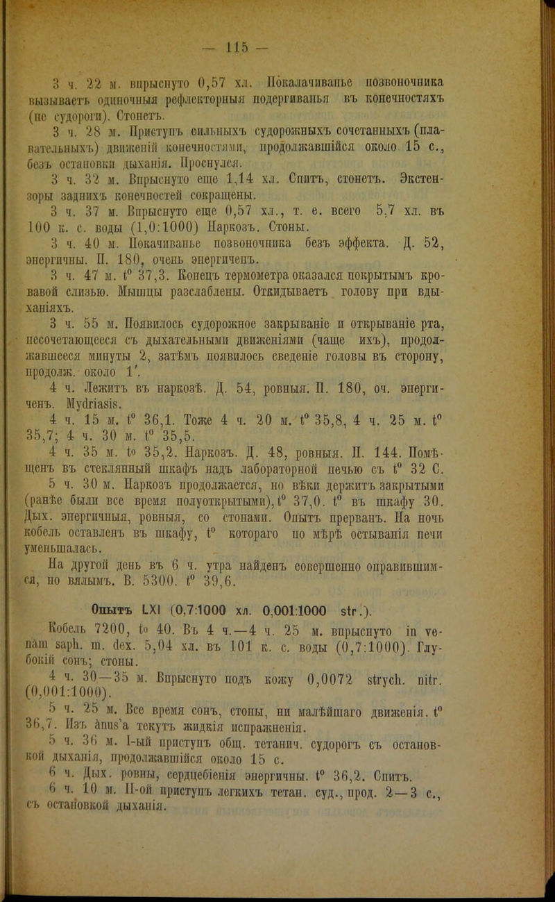 3 ч. 22 м. впрыснуто 0,57 хл. 11ика.іачітаііьс позвоночника вызываегь одиночныя рефлскторныя подергиваньл въ конечностяхъ (не судорогп). Стоиегь. 3 ч. 28 м. ІІриступъ сильпыхъ судорожныхъ сочотаиных'ь (пла- вательных'ь) движепій конечногглміі, продолжавшійся около 15 с, бозъ остановки дыханія. Проснулся. 3 ч. 32 м. Впрыснуто еще 1,14 хл. Спитъ, стонетъ. Экстен- :?оры задинх'ь конечностей сокращены. 3 ч. 37 м. Впрыснуто еще 0,57 хл., т. е. всего 5.7 хл. въ 100 к. с. воды (1,0:1000) Наркозъ. Стоны. 3 ч. 40 м. Покачпванье позвоночника безъ эффекта. Д. 52, энергичны. П. 180, очень энергиченъ. 3 ч. 47 ы. Іі*' 37,3. Конецъ термометра оказался покрытымъ кро- вавой слизью. Мышцы разслаблены. Откидываетъ голову при вды- ханіяхъ. 3 ч. 55 ы. Появилось судорожное закрываніе и открываніе рта, несочетающееся съ дыхательными дви;кеніями (чаще ихъ), продол- жавшееся минуты 2, затѣмъ появилось сведеніе головы въ сторону, продолж. около 1'. 4 ч. Лѳжитъ въ наркозѣ. Д. 54, ровныя. П. 180, оч. энерги- ченъ. Муйгіазіз. 4 ч. 15 м. 36,1. Тоже 4 ч. 20 м. 35,8, 4 ч. 25 м. Г 35,7; 4 ч. 30 м. 35,5. 4 ч. 35 м. іо 35,2. Наркозъ. Д. 48, ровныя. П. 144. Помѣ- щенъ въ стеклянный шкафъ надъ лабораторной печью съ I 32 С. 5 ч. 30 м. Наркозъ продолжается, но вѣки дерягитъ закрытыми (ранѣе были все время полуоткрытыми), 1° 37,0. въ шкафу 30. Дых. энергичиыя, ровныя, со стонами. Опытъ прерванъ. На ночь кобель оставленъ въ шкафу, котораго но мѣрѣ остыванія печи уменьшалась. На другой день въ 6 ч. утра найденъ еовершеино оправившим- ся, но вялымъ. В. 5300. 39,6. Опытъ 1X1 (0,7:1000 хл. 0,001.1000 8Іг.). Кобель 7200, іо 40. Въ 4 ч. —4 ч. 25 м. впрыснуто іп ѵе- паш заріі. т. йех. 5,04 хл. въ 101 к. с. воды (0,7:1000). Глу- бокій соиъ; стоны. 4 ч. 30 — 35 м. Впрыснуто подъ кожу 0,0072 зІгусЬ. пііг. (0,001:1000). 5 ч. 25 м. Все время сонъ, стоны, ни малѣйшаго движенія. 36,7. Изъ йпик'а текутъ лшдкія испра^кненія. 5 ч. 36 м. 1-ый приступъ общ. тетанич. судорогъ съ останов- коп дыханія, продолясавшійся около 15 с. 6 ч. Дых. ровны, сердцебіеиія энергичны. і° 36,2. Спитъ. 6 ч. 10 м. 11-ой приступъ легкихъ тетаи. суд., прод. 2—3 с, съ остановкой дыханія.