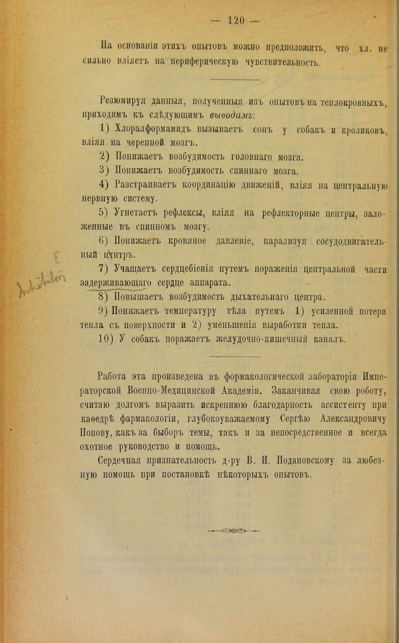 — по - На основаніи этихъ опытовъ можно предположить, что хл. не сильно вліяетъ на периферическую чувствительность. Резюмируя данныя, получснныя изь опытовъ на тенлокровныхъ, приходимъ къ слѣдующимъ выводамъ: 1) Хлоралформамидъ вызываетъ сонъ у собакъ и кроликовъ, вліяя на черепной мозгъ. 2) Пониаіаетъ возбудимость головнаго мозга. 3) Понижаетъ возбудимость спиннаго мозга. 4) Разстраиваетъ координацію движеній, вліяя на центральную нервную систему. 5) Угнетаетъ рефлексы, вліяя на рефлекторные центры, зало- женные въ спинномъ мозгу. 6) Понижаетъ кровяное давленіе, парализуя сосудодвигатель- ный цѴнтръ. 7) Учащаетъ сердцебіенія путемъ пораженія центральной части задерживающаго сердце аппарата. 8) Повышаетъ возбудимость дыхательнаго центра. 9) Понижаетъ температуру тѣла путемъ 1) усиленной потери тепла съ поверхности и 2) уменьшенія выработки тепла. 10) У собакъ поражаетъ желудочно-кишечный каналъ. Работа эта произведена въ формакологической лабораторіи Импе- раторской Военно-Медицинской Академіи. Заканчивая свою роботу, считаю долгомъ выразить искреннюю благодарность ассистенту при каеѳдрѣ фармакологіи, глубокоуважаемому Сергѣю Александровичу Попову, какъ за быборъ темы, такъ и за непосредственное и всегда охотное руководство и помощь. Сердечная признательность д-ру В. И. Подановскому за любез- ную помощь при постановкѣ пѣкоторыхъ опытовъ.