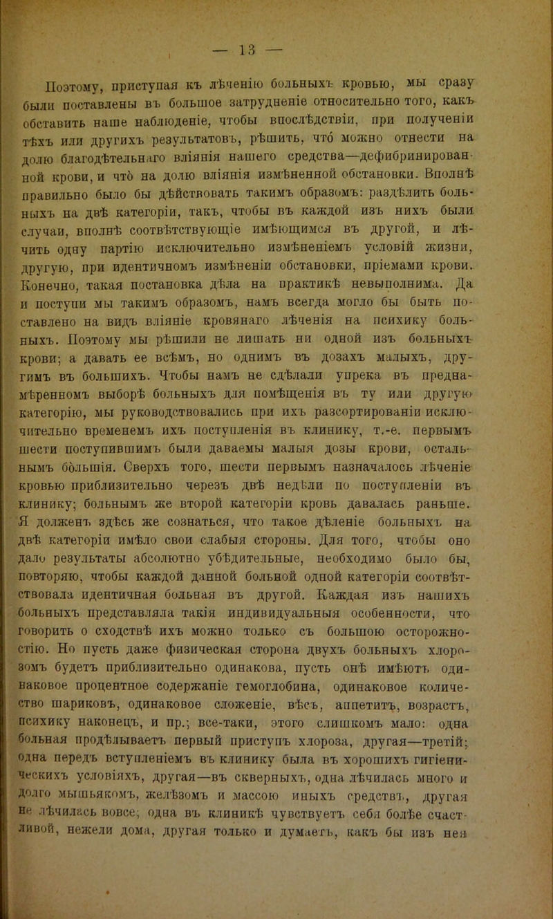 I Поэтому, приступая къ лѣчѳвію больныхъ кровью, мы сразу были поставлены въ большое затрудненіе относительно того, какъ обставить наше наблюденіе, чтобы впослѣдствіи, при полученіи тѣхъ или другихъ результатовъ, рѣшить, что можно отнести на долю благодѣтельнаго вліянія нашего средства—дефибринирован- ной крови, и чтб на долю вліянія измѣненной обстановки. Вполнѣ правильно было бы дѣйствовать такимъ образомъ: раздѣлить боль- ныхъ на двѣ категоріи, такъ, чтибы въ каждой изъ нихъ были случаи, вполнѣ соотвѣтствующіе имѣющимся въ другой, и лѣ- чить одну партію исключительно измѣненіемъ условій жизни, другую, при идентичномъ измѣненіи обстановки, пріемами крови. Конечно, такая постановка дѣла на практикѣ невыполнима. Да и поступи мы такимъ образомъ, намъ всегда могло бы быть по- ставлено на видъ вліяніе кровянаго лѣченія на психику боль- ныхъ. Поэтому мы рѣшили не лишать ни одной изъ больныхъ крови; а давать ее всѣмъ, но однимъ въ дозахъ малыхъ, дру- гимъ въ болыпихъ. Чтобы намъ не сдѣлали упрека въ предна- мѣренвомъ выборѣ больныхъ для помѣщенія въ ту или другую категорію, мы руководствовались при ихъ разсортированіи исклю чнтельно временемъ ихъ поступленія въ клинику, т.-е. первымъ шести поступившимъ были даваемы малыя дозы крови, осталь- нымъ ббльшія. Сверхъ того, шести первымъ назначалось лѣченіе кровью приблизительно черезъ двѣ недвли по поступленіи въ клинику; больнымъ же второй категоріи кровь давалась равьше. Я долженъ здѣсь же сознаться, что такое дѣленіе больныхъ на двѣ категоріи имѣло свои слабыя стороны. Для того, чтобы оно дали результаты абсолютно убѣдительные, необходимо было бы, повторяю, чтобы каждой данной больной одной категоріи соотвѣт- ствовала идентичная больная въ другой. Каждая изъ наш ихъ больныхъ представляла такія индивидуальный особенности, что говорить о сходствѣ ихъ можно только съ большою осторожно- стію. Но пусть даже физическая сторона двухъ больныхъ хлоро- зомъ будетъ приблизительно одинакова, пусть онѣ имѣютъ оди- наковое процентное содержаніе гемоглобина, одинаковое количе- ство шариковъ, одинаковое сложеніе, вѣсъ, аппетитъ, возрастъ, психику наконецъ, и пр.; все-таки, этого слишкомъ мало: одна больная продѣлываетъ первый приступъ хлороза, другая—третій; одна передъ встунленіемъ въ клинику была въ хорошихъ гигіени- ческихъ условіяхъ, другая—въ скверныхъ, одна лѣчилась много и долго мышьякомъ, желѣзомъ и массою иныхъ срѳдствъ, другая и*' іѣчилась вовсе; одна въ клиникѣ чувствуетъ себя болѣе счаст- ливой, нежели дома, другая только и думаетъ, какъ бы изъ нея