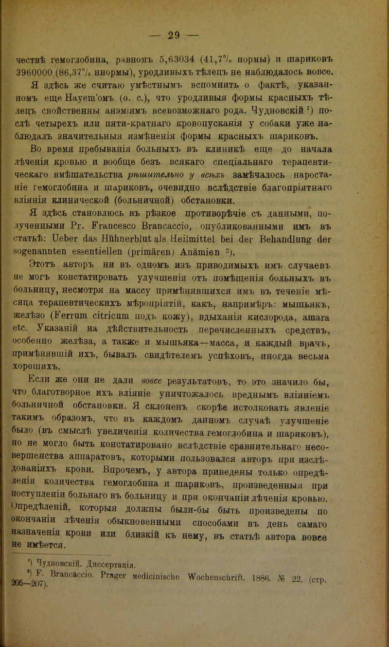 чѳствѣ гемоглобина, рквномъ 5,63034 (41,7°/0 нормы) и шариковъ 3960000 (86,37°/о ннормы), уродливыхъ тѣлецъ нѳ наблюдалось вовсе. Я здѣсь же считаю умѣстнымъ вспомнить о фактѣ, указае- номъ еще Наует'омъ (о. с), что уродливый формы красныхъ тѣ- лѳцъ свойственны анэміямъ всевозможнаго рода. Чудновскій х) по- слѣ чѳтырехъ или пяти-кратнаго кровопусканія у собаки уже на- блюдалъ значительный измѣненія формы красныхъ шариковъ. Во время пребыванія больныхъ въ клиникѣ еще до начала лѣченія кровью и вообще безъ всякаго спеціальнаго терапевти- ческаго вмѣшатѳльства рѣшительно у всѣхъ замѣчалось нароста- ніе гемоглобина и шариковъ, очевидно вслѣдствіе благопріятнаго нліянія клинической (больничной) обстановки. Я здѣсь становлюсь въ рѣзкое противорѣчіе съ данными, по- лученными Рг. ІГгапсѳзсо Вгапсассіо, опубликованными имъ въ статьѣ: ИеЬег ааз ШЬпегЫиі аІ8 Неіітіііеі Ьеі «йег ВепапсИипё1 <1ег хо^епаппіеп езвепйеИеп (ргітагеп) Апатіѳп -). Этотъ авторъ ни въ одномъ изъ приводимыхъ имъ случаевъ не могъ констатировать улучшенія отъ помѣщенія больныхъ въ больницу, несмотря на массу примѣнявшихся имъ въ теченіе мѣ- сяца терапевтическихъ мѣропріятій, какъ, напримѣръ: мышьякъ, желѣзо (Ееггит сіігісит подъ кожу), вдыханія кислорода, атага еіс. Указаній на дѣйствительность перѳчисленныхъ средствъ, особенно желѣза, а также и мышьяка—масса, и каждый врачъ, примѣнявшій ихъ, бывалъ свидѣтелемъ успѣховъ, иногда весьма хорошихъ. Если же они не дали вовсе результатовъ, то это значило бы, что благотворное ихъ вліяніе уничтожалось вреднымъ вліяніемъ больничной обстановки. Я склоненъ скорѣе истолковать явленіе такимъ образомъ, что въ каждомъ данномъ случаѣ улучшеніе было (въ смыслѣ увеличенія количества гемоглобина и шариковъ), но не могло быть констатировано вслѣдствіе сравнительнаго несо- вершенства аппаратовъ, которыми пользовался авторъ при изслѣ- дованіяхъ крови. Впрочемъ, у автора приведены только опредѣ- ленія количества гемоглобина и шариковъ, произведенныя при иоступленіи больнаговъ больницу и при окончаніи лѣченія кровью. Опредѣленій, которыя должны были-бы быть произведены по окончаніи лѣченія обыкновенными способами въ день самаго назначенія крови или близкій къ нему, въ статьѣ автора вовее не имѣется. ') Чудновскій. Диссертація. 205-207 ВгаПсасСІ0' Ргавег ме<*ісіпІ8сНе ѴѴосЬепзсЬгіЙ. 1886. № 22. (стр.