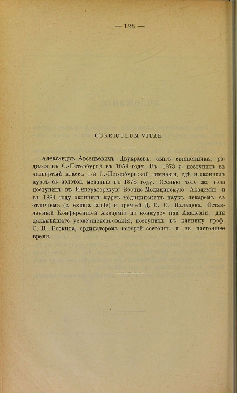 СИВКІСІІИШ ѴІТАЕ. Александръ Арсеньѳвичъ Двукраевъ, сынъ священника, ро- дился въ С.-Петербургѣ въ 1859 году. Въ 1873 г. поступилъ въ четвертый классъ 1-й С.-Петербургской гимназіи, гдѣ и окончилъ курсъ съ золотою медалью въ 1878 году. Осенью того же года поступилъ въ Императорскую Военно-Медицинскую Академію и въ 1884 году окончилъ курсъ медицинскихъ наукъ лѳкаремъ съ отличіемъ (с. ехітіа Іаисіе) и преміей Д. С. С. Пальцева. Остав- ленный Конференціей Академіи по конкурсу при Академіи, для дальнѣйшаго усовершенствованія, поступилъ въ клинику проф. С. П. Боткина, ординаторомъ которой состоитъ и въ настоящее время.