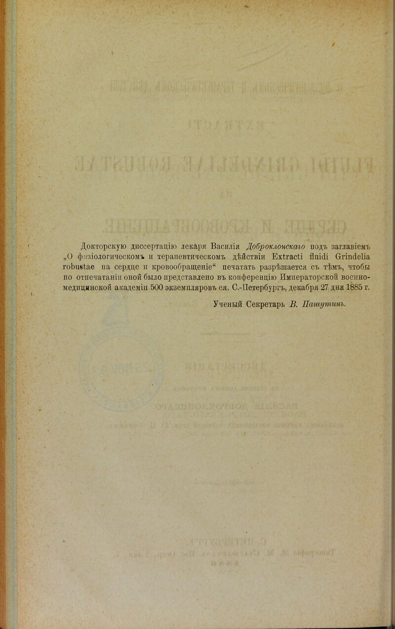 Докторскую диссертацію лекаря Василія Доброклонскаго іюдъ заглавіемъ „О физіологическомъ и терапевтическом*, дѣйствіи Ехігасіі йиіаЧ бтіпсіеііа гоЬшіае ыа сердце и кровообращеніе печатать разрѣшается съ тѣмъ, чтобы по отпечатаны оной было представлено въ конференцію Императорской военно- медицинской аісадеміи 500 экземпляровъ ея. С.-Петербургъ, декабря 27 дня 1885 г. Ученый Секретарь В. Пашутинъ.