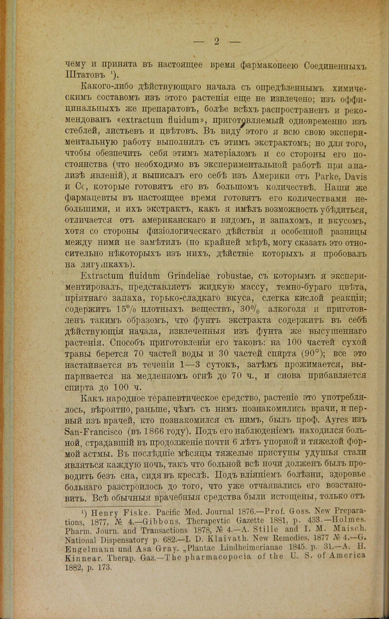 чему и принята въ настоящее время фармакопеей) Соединенныхъ Штатовъ '). Какого-либо дѣйствующаго начала съ опредѣленнымъ химиче- скимъ составомъ изъ этого растенія еще не извлечено; изъ оффи- цинальныхъ же препаратовъ, болѣе всѣхъ распространенъ и реко- мендованъ «ехігасііш пиісіит», приготовляемый одновременно изъ стеблей, листьевъ и цвѣтовъ. Въ виду этого я всю свою экспери- ментальную работу выполнилъ съ этимъ экстрактомъ; но для того, чтобы обезпечить себя этимъ матеріаломъ и со стороны его по- стоянства (что необходимо въ экспериментальной работѣ при ана- лизѣ явленій), я выписалъ его себѣ изъ Америки отъ Рагке, Баѵіз и Сс, которые готовятъ его въ большомъ количествѣ. Наши же фармацевты въ настоящее время готовятъ его количествами не- большими, и ихъ экстрактъ, какъ я имѣлъ возможность убѣдиться, отличается отъ американскаго и видомъ, и запахомъ, и вкусомъ, хотя со стороны физіологическаго дѣйствія я особенной разницы между ними не замѣтилъ (по крайней мѣрѣ, могу сказать это отно- сительно нѣкоторыхъ изъ нихъ, дѣйствіе которыхъ я пробовалъ на лягушкахъ). Ехігасішп пиИшп Отіпсіеііае гоЪизІае, съ которымъ я экспери- ментировал^ представляетъ жидкую массу, темно-бураго цвѣта, пріятнаго запаха, горько-сладкаго вкуса, слегка кислой реакціи; содержитъ 15% плотныхъ веществъ, 30°/0 алкоголя и приготов- ленъ такимъ образомъ, что фунтъ экстракта содержитъ въ себѣ дѣйствующія начала, извлеченный изъ фунта же высушеннаго растенія. Способъ приготовленія его таковъ: на 100 частей сухой травы берется 70 частей воды и 30 частей спирта (90°); все это настаивается въ теченіи 1—3 сутокъ, затѣмъ прожимается, вы- паривается на медленномъ огнѣ до 70 ч., и снова прибавляется спирта до 100 ч. Какъ народное терапевтическое средство, растеніе это употребля- лось, вѣроятно, раньше, чѣмъ съ нимъ познакомились врачи, и пер- вый изъ врачей, кто познакомился съ нимъ, былъ проф. Аугез изъ вап-Егапсізсо (въ 1866 году). Подъ его наблюденіемъ находился боль- ной, страдавшій въ продолженіе почти 6 лѣтъ упорной и тяжелой фор- мой астмы. Въ послѣдніе мѣсяцы тяжелые приступы удушья стали являться каждую ночь, такъ что больной всѣ ночи долженъ былъ про- водить безъ сна, сидя въ креслѣ. Подъ вліяніемъ болѣзни, здоровье больнаго разстроилось до того, что уже отчаивались его возстано- вить. Всѣ обычныя врачебныя средства были истощены, только отъ г) Непгу РЧзке. РасШс Месі. Лоигпаі 1876—Ргоі йозз. Иету Ргерага- Ііопз, 1877, № 4—аіЬЬопз. ТЬсгарсѵЬіс (ІагеМе 1881, р. 433.— Ноітев. РЬагт. .Тошп. апсі ТгапяасМопв 1878, № 4.—А. 8Ш1е апй I. М. ВШвсЬ. Иаііопаі Бізрепзаіогу р. 682.—I. Б. КІаіѵаіЬ. Иелѵ Кешесііез, 1877 Л; 4.-6. Епееітапп иші Аза Сггау. „Ріапіас ІЛпйІісітегіапас 1845. р. 31.—А. Ы. Кіппеаг. ТЬегар. Оая.—ТЬе рііагтасоросіа оі'Міе 11. 8. оГ Атспса 1882, р. 173.