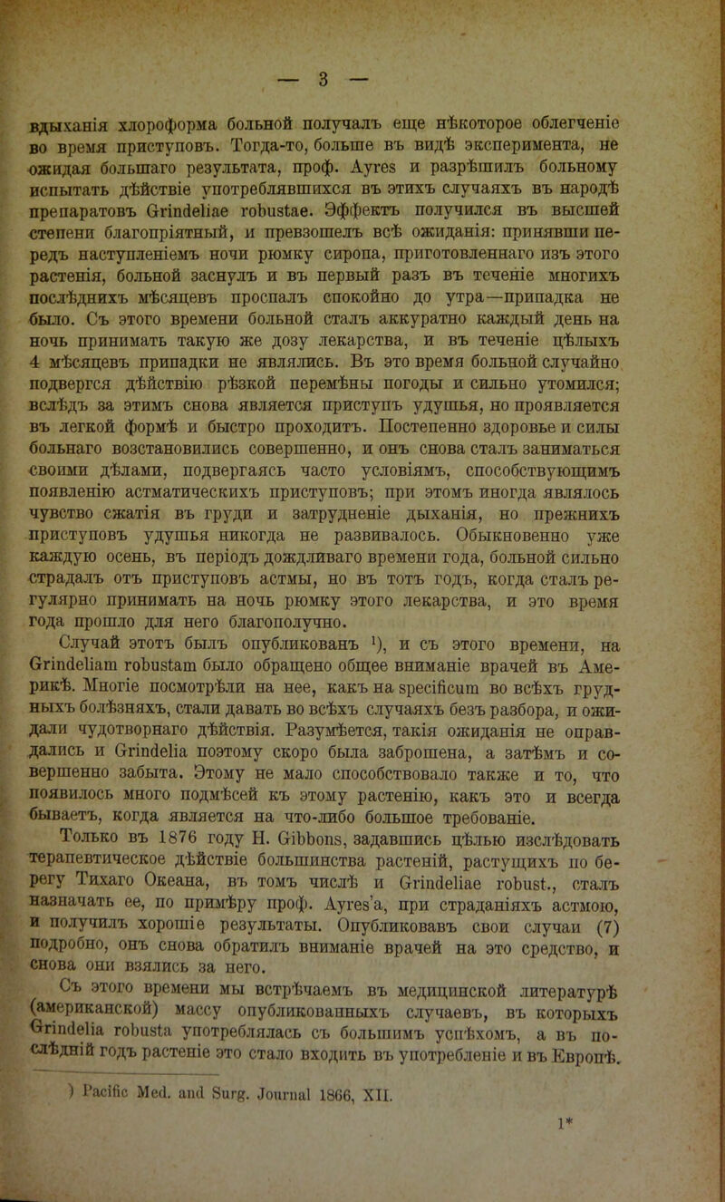 вдыханія хлороформа больной получалъ еще нѣкоторое облегченіе во время приступовъ. Тогда-то, больше въ видѣ эксперимента, не ожидая болыпаго результата, проф. Аугез и разрѣшилъ больному испытать дѣйствіе употреблявшихся въ этихъ случаяхъ въ народѣ препаратовъ Огіпйеііае гоішзіае. Эффектъ получился въ высшей степени благопріятный, и превзошелъ всѣ ожиданія: принявши пе- редъ наступленіемъ ночи рюмку сиропа, приготовленнаго изъ этого растенія, больной заснулъ и въ первый разъ въ теченіе многихъ послѣднихъ мѣсяцевъ проспалъ спокойно до утра—припадка не было. Съ этого времени больной сталъ аккуратно каждый день на ночь принимать такую же дозу лекарства, и въ теченіе цѣлыхъ 4 мѣсяцевъ припадки не являлись. Въ это время больной случайно подвергся дѣйствію рѣзкой перемѣны погоды и сильно утомился; вслѣдъ за этимъ снова является приступъ удушья, но проявляется въ легкой формѣ и быстро проходитъ. Постепенно здоровье и силы больнаго возстановились совершенно, и онъ снова сталъ заниматься своими дѣлами, подвергаясь часто условіямъ, способствующимъ появленію астматическихъ приступовъ; при этомъ иногда являлось чувство сжатія въ груди и затрудненіе дыханія, но прежнихъ приступовъ удушья никогда не развивалось. Обыкновенно уже каждую осень, въ періодъ дождливаго времени года, больной сильно страдалъ отъ приступовъ астмы, но въ тотъ годъ, когда сталъ ре- гулярно принимать на ночь рюмку этого лекарства, и это время года прошло для него благополучно. Случай этотъ былъ опубликованъ *), и съ этого времени, на Огіпаеііат гоЬизІат было обращено общее вниманіе врачей въ Аме- рикѣ. Многіе посмотрѣли на нее, какъ на зресійсит во всѣхъ груд- ныхъ болѣзняхъ, стали давать во всѣхъ случаяхъ безъ разбора, и ожи- дали чудотворнаго дѣйствія. Разумеется, такія ожиданія не оправ- дались и Ѳгіпйеііа поэтому скоро была заброшена, а затѣмъ и со- вершенно забыта. Этому не мало способствовало также и то, что появилось много подмѣсей къ этому растенію, какъ это и всегда бываетъ, когда является на что-либо большое требованіе. Только въ 1876 году Н. ОіЪЬопз, задавшись цѣлью изслѣдовать терапевтическое дѣйствіе большинства растеній, растущихъ по бе- регу Тихаго Океана, въ томъ числѣ и Огіпаеііае гоЪивЦ сталъ назначать ее, по примѣру проф. Аугез'а, при страданіяхъ астмою, и получилъ хорошіе результаты. Опубликовавъ свои случаи (7) подробно, онъ снова обратилъ вниманіе врачей на это средство, и снова они взялись за него. Съ этого времени мы встрѣчаемъ въ медицинской литературѣ (американской) массу опубликовапныхъ случаевъ, въ которыхъ вгіпсіеііа гоішаіа употреблялась съ болыпимъ успѣхомъ, а въ по- следи! й годъ растеніе это стало входить въ употребленіе и въ Европѣ. ) Расійс Месі. апсі 8игд. Допгпаі 1866, XII. 1*