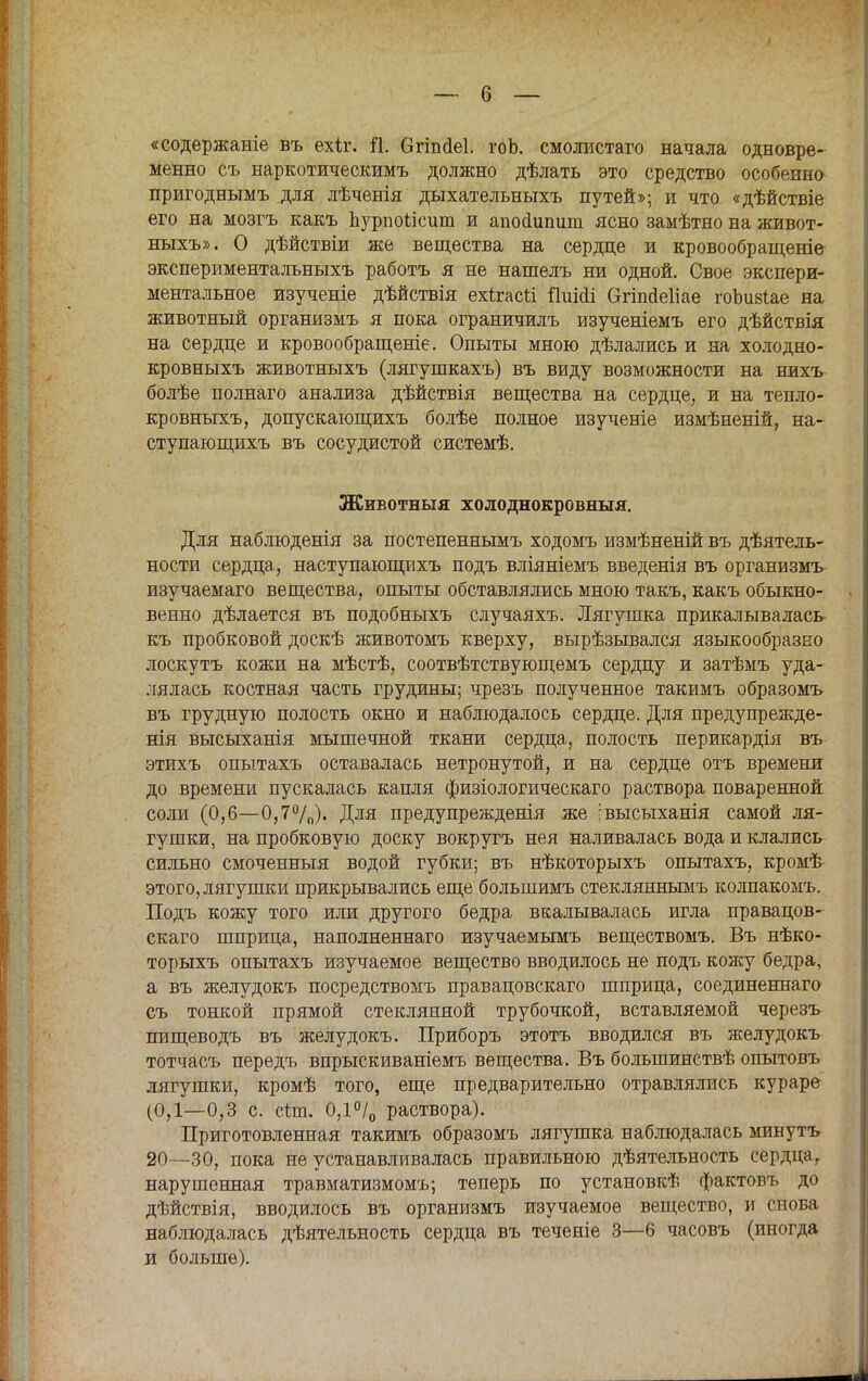 «содержаніе въ ехіг. й. Огіпйеі. гоЬ. смолистаго начала одновре- менно съ наркотическимъ должно дѣлать это средство особенно пригоднымъ для лѣченія дыхательныхъ путей»; и что «дѣйствіе его на мозгъ какъ Ъурпоіісит и апосЦтит ясно замѣтно на живот- ныхъ». О дѣйствіи же вещества на сердце и кровообращеніе экспериментальныхъ работъ я не нашелъ ни одной. Свое экспери- ментальное изученіе дѣйствія ехігасй ііиіоіі агіпйеііае гоЪизіае на животный организмъ я пока ограничилъ изученіемъ его дѣйствія на сердце и кровообращеніе. Опыты мною дѣлались и на холодно- кровныхъ животныхъ (лягушкахъ) въ виду возможности на нихъ болѣе полнаго анализа дѣйствія вещества на сердце, и на тепло- кровныхъ, допускающихъ болѣе полное изученіе измѣненій, на- ступающихъ въ сосудистой системѣ. Животныя холоднокровныя. Для наблюденія за постепеннымъ ходомъ измѣненій въ дѣятель- ности сердца, наступающихъ подъ вліяніемъ введенія въ организмъ изучаемаго вещества, опыты обставлялись мною такъ, какъ обыкно- венно дѣлается въ подобныхъ случаяхъ. Лягушка прикалывалась къ пробковой доскѣ животомъ кверху, вырѣзывался языкообразно лоскутъ кожи на мѣстѣ, соотвѣтствующемъ сердцу и затѣмъ уда- лялась костная часть грудины; чрезъ полученное такимъ образомъ въ грудную полость окно и наблюдалось сердце. Для предупрежде- нія высыханія мышечной ткани сердца, полость перикардія въ этихъ опытахъ оставалась нетронутой, и на сердце отъ времени до времени пускалась капля физіологическаго раствора поваренной соли (0,6—0,7%). Для предупрежденія же [высыханія самой ля- гушки, на пробковую доску вокругъ нея наливалась вода и клались сильно смоченныя водой губки; въ нѣкоторыхъ опытахъ, кромѣ этого, лягушки прикрывались еще большимъ стекляннымъ колпакомъ. Подъ кожу того или другого бедра вкалывалась игла правацов- скаго шприца, наполненнаго изучаемымъ веществомъ. Въ нѣко- торыхъ опытахъ изучаемое вещество вводилось не подъ кожу бедра, а въ желудокъ посредствомъ правацовскаго шприца, соединенна™ съ тонкой прямой стеклянной трубочкой, вставляемой черезъ пищеводъ въ желудокъ. Приборъ этотъ вводился въ желудокъ тотчасъ передъ впрыскиваніемъ вещества. Въ болыпинствѣ опытовъ лягушки, кромѣ того, еще предварительно отравлялись кураре (0,1—0,3 с. сіш. 0,1°/0 раствора). Приготовленная такимъ образомъ лягушка наблюдалась минутъ 20—30, пока не устанавливалась правильною деятельность сердца т нарушенная травматизмомъ; теперь по установкѣ фактовъ до дѣйствія, вводилось въ организмъ изучаемое вещество, и снова наблюдалась деятельность сердца въ теченіе 3—6 часовъ (иногда и больше).