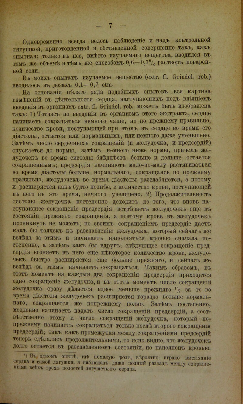 Одновременно всегда велось наблюденіе и надъ контрольной лягушкой, приготовленной и обставленной совершенно такъ, какъ опытная; только въ нее, вмѣсто изучаемаго вещества, вводился въ томъ же объемѣитѣмъ же способомъ 0,6—0,7% растворъ поварен- ной соли. Въ моихъ опытахъ изучаемое вещество (ехЬг. П. Сггішіеі. гоЪ.) вводилось въ дозахъ 0,1—0,7 сіпь На основаніи цѣлаго ряда подобныхъ опытовъ вся картина измѣненій въ деятельности сердца, наступающихъ подъ вліяніемъ введенія въ организмъ ехѣг. іі. Сггішіеі. гоЬ. можетъ быть изображена такъ: 1)Тотчасъ по введеніи въ организмъ этого экстракта, сердце начинаетъ сокращаться немного чаще, но по прежнему правильно; количество крови, поступающей при этомъ въ сердце во время его діастолы, остается или норма льнымъ, или немного даже уменьшено. Затѣмъ число сердечныхъ сокращеній (и желудочка, и предсердій) спускается до нормы, затѣмъ немного ниже нормы, причемъ же- лудочекъ во время систолы блѣднѣетъ больше и дольше остается сокращеннымъ; предсердія начинаютъ мало-по-малу растягиваться во время діастолы больше нормалънаго, сокращаясь по прежнему правильно; желудочекъ во время діастолы разслабляется, а потому и расширяется какъ будто полнѣе, и количество крови, поступающей въ него въ это время, немного увеличено. 2) Продолжительность систолы желудочка постепенно доходить до того, что вновь на- ступающее сокращеніе предсердія встрѣчаетъ желудочекъ еще въ состояніи прежняго сокращенія, а поэтому кровь въ желудочекъ проникнуть не можетъ; но своимъ сокращеніемъ предсердіе даетъ какъ бы толчекъ къ разслабленію желудочка, который сейчасъ же вслѣдъ за этимъ и начинаетъ наполняться кровью сначала по- степенно, а затѣмъ какъ бы вдругъ; сдѣдующее сокращеніе пред- сердія вгоняетъ въ него еще нѣкоторое количество крови, желудо- чекъ быстро расширяется еще больше прежняго, и сейчасъ же вслѣдъ за этимъ начинаетъ сокращаться. Такимъ образомъ, въ этотъ моментъ на каждыя два сокращенія предсердія приходится одно сокращеніе желудочка, и въ этотъ моментъ число сокращений желудочка сразу дѣлается вдвое меньше прежняго !); за то во время діастолы желудочекъ расширяется гораздо больше нормаль- наго, сокращается же попрежнему полно. Затѣмъ постепенно, медленно начинаетъ падать число сокращеній предсердій, а соот- вѣтствеено этому и число сокращеній желудочка, который по- прежнему начинаетъ сокращаться только послѣ второго сокращены предсердій; такъ какъ промежутки между сокращеніями предсердій теперь сдѣлались продолжительными, то ясно видно, что яселудочекъ долго остается въ разслабленномъ состояніи, но наполненъ кровью. '> Въ. одномъ опытѣ, гдѣ немалую роль, вѣролтно, играло высыханіе сердца и самой лягушки, я наОлюдалъ даже иолпый разладъ между сокраще- ніямн всѣхъ трехъ полостей лягушечьяго сердца.
