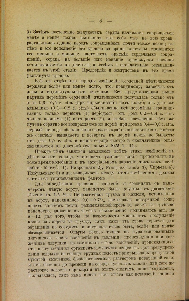 3) Затѣмъ постепенно желудочекъ сердца начинаете сокращаться менѣе и менѣе полно, выгоняетъ изъ себя уже не всю кровь, растягиваясь однако передъ сокращеніемъ почти также полно; за- тѣмъ и это пополненіе его кровью во время діастолы становится все меньше и меньше; наступаетъ аритмія сердечныхъ сокра- щеній, сердца на ббльшіе или меньшіе промежутки времени останавливается въ діастолѣ; а затѣмъ и окончательно останавли- вается въ этой стадіи. Предсердія и желудочекъ въ это время растянуты кровью. Всѣ эти отдѣльные періоды измѣненія сердечной дѣятельности держатся болѣе или менѣе долго, что, повидимому, зависитъ отъ дозы и индивидуальности лягушки. Вся представленная выше картина перемѣнъ сердечной деятельности получалась только отъ дозъ 0,3—0,5 с. сіт. (при впрыскиваніи подъ кожу); отъ дозъ же меныпихъ (0,1—0,2 с. с&п.) обыкновенно всѣ перемѣны ограничи- вались только первымъ (1) періодомъ; отъ дозъ 0,2—0,4 с. сіт. только первымъ (1) и вторымъ (2), и затѣмъ постепенно тѣмъ же путемъ обратно все возвращалось къ нормѣ; при дозахъ 0,4—0,6 с. сіш. первый періодъ обыкновенно бываетъ крайне незначителенъ, иногда же совсѣмъ выпадаетъ и возврата къ нормѣ почти не бываетъ; отъ дозъ 0,7 с. сіт. и выше сердце быстро и окончательно оста- навливается въ діастолѣ (см. опыты №№ 1—11). Прежде чѣмъ заняться анализомъ всѣхъ этихъ измѣненій въ дѣятельности сердца, установимъ раньше, какія происходить въ тоже время колебанія и въ артеріальномъ давленіи, такъ какъ послѣ работа Магеу'я 1), Навроцкаго 2), КгапдоІ8-Ггапс'а 3), Чирьева 4), Цибульскаго 5) и др. зависимость между этими измѣненіями должна считаться установленнымъ фактомъ. Для опредѣленія кровянаго давленія я соединялъ съ мано- метромъ лѣвую аорту; манометръ былъ ртутный съ діаметромъ сѣченія въ 1,5 Мш. Передаточная трубка и канюля, вставленная въ аорту, наполнялись 0,6—0,7°/0 растворомъ поваренной соли; передъ снятіемъ петли, размыкающей кровь въ аортѣ съ трубкою манометра, давленіе въ трубкѣ обыкновенно поднималось тт. на 8 — 12, для того, чтобы по возможности уменьшить поступленіе крови изъ аорты въ трубку, такъ какъ эта кровь теряется для обращенія по сосудамъ, и лягушка, стало быть, болѣе или менѣе обезкровливается. Опыты велись только на курарезированных ь лягушкахъ, чтобы измѣненія въ давленіи, происходящія при дви- женіяхъ лягушки, не затемняли собою измѣненій, происходящихъ отъ поступленія въ организмъ изучаемаго вещества. Для предупрож- денія высыханія сердца грудная полость прикрывалась пропускной бумагой, смоченной физіологическимъ растворомъ поваренной соли, и отъ времени до времени на сердце пускалась капля - двѣ того же раствора; полость перикардія въ этихъ опытахъ, по необходимости, вскрывалась, такъ какъ иначе нѣтъ мѣста для вставленія канюли