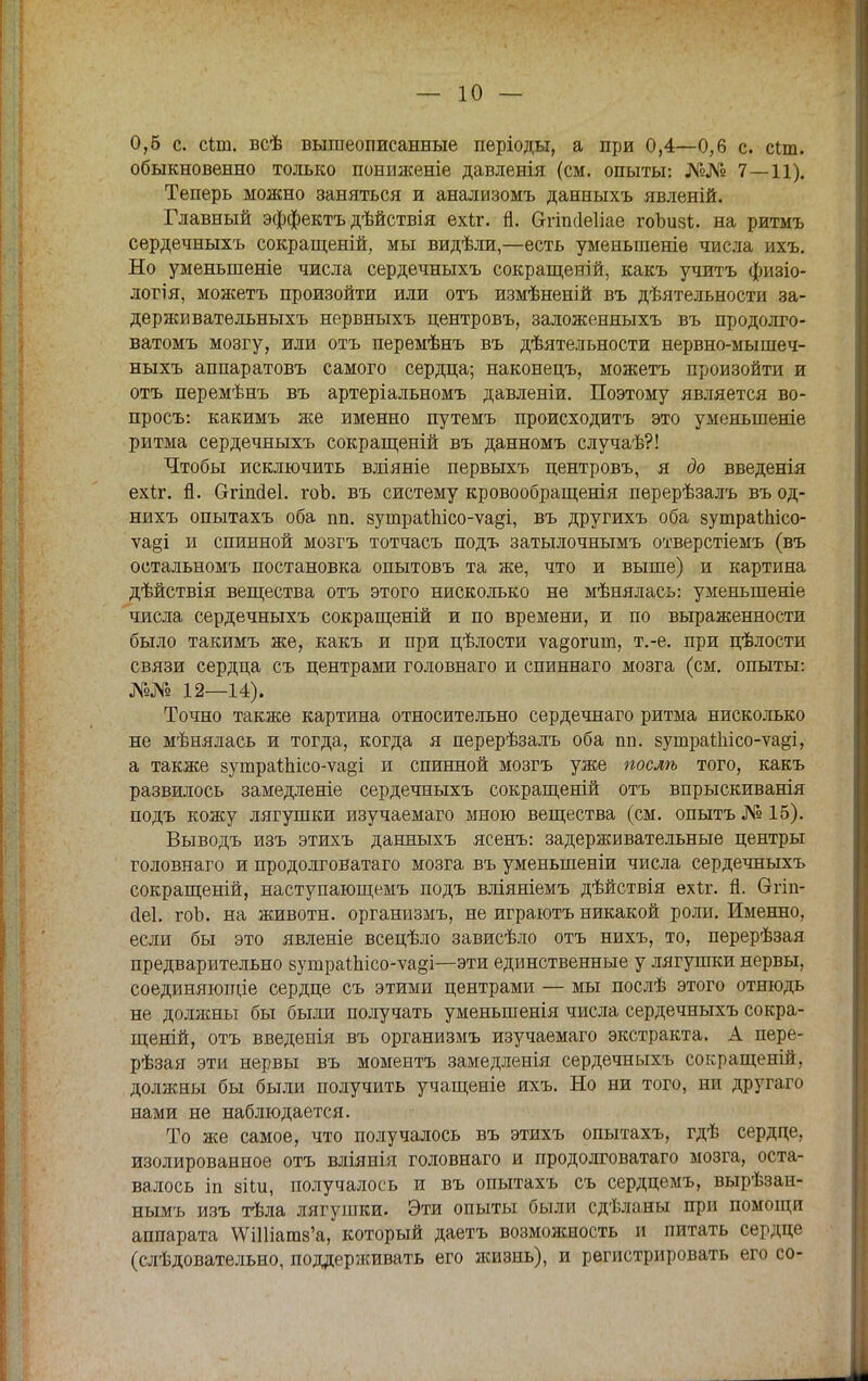 0,6 с. сіш. всѣ вышеописанные періоды, а при 0,4—0,6 с. сіт. обыкновенно только пониженіе давденія (см. опыты: №№ 7—11). Теперь можно заняться и анализомъ данныхъ явленій. Главный эффектъ дѣйствія ехіг. п. Отикіеііае гоЪизІ. на ритмъ сердечныхъ сокращений, мы видѣли,—есть уменьшеніе числа ихъ. Но уменьшеніе числа сердечныхъ сокращеній, какъ учить физіо- логія, можетъ произойти или отъ измѣненій въ дѣятельности за- держввательныхъ нервныхъ центровъ, заложенныхъ въ продолго- ватомъ мозгу, или отъ перемѣнъ въ дѣятельности нервно-мышеч- ныхъ аппаратовъ самого сердца; наконецъ, можетъ произойти и отъ перемѣнъ въ артеріальномъ давленіи. Поэтому является во- просъ: какимъ же именно путемъ происходить это уменыпеніе ритма сердечныхъ сокращеній въ данномъ случаѣ?! Чтобы исключить вліяніе первыхъ центровъ, я до введенія ехіг. й. Огіпйеі. го о. въ систему кровообращенія перерѣзалъ въ од- нихъ опытахъ оба пп. зутраіпісо-ѵа^і, въ другихъ оба зутраѣЫсо- ѵа§і и спинной мозгъ тотчасъ подъ затылочнымъ отверстіемъ (въ остальномъ постановка опытовъ та же, что и выше) и картина дѣйствія вещества отъ этого нисколько не мѣнялась: уменыпеніе числа сердечныхъ сокращеній и по времени, и по выраженности было такимъ же, какъ и при цѣлости ѵа§огииі, т.-е. при цѣлости связи сердца съ центрами головнаго и спиннаго мозга (см. опыты: №№ 12—14). Точно также картина относительно сердечнаго ритма нисколько не мѣнялась и тогда, когда я перерѣзалъ оба пп. зушраШісо-ѵа§і, а также 8ушраІЫсо-ѵа§і и спинной мозгъ уже послѣ того, какъ развилось замедленіе сердечныхъ сокращеній отъ впрыскиванія подъ кожу лягушки изучаемаго мною вещества (см. опытъ № 15). Выводъ изъ этихъ данныхъ ясенъ: задерживательные центры головнаго и продолговатаго мозга въ уменыпеніи числа сердечныхъ сокращеній, наступающемъ подъ вліяніемъ дѣйствія ехіг. й. Ѳгіп- йеі. гоЬ. на животн. организмъ, не играютъ никакой роли. Именно, если бы это явленіе всецѣло зависѣло отъ нихъ, то, перерѣзая предварительно 8ушраіЫсо-ѵа§і—эти единственные у лягушки нервы, соединяющіе сердце съ этими центрами — мы послѣ этого отнюдь не долясны бы были получать уменыпенія числа сердечныхъ сокра- щеній, отъ введепія въ организмъ изучаемаго экстракта. А пере- рѣзая эти нервы въ моментъ замедленія сердечныхъ сокращеній, должны бы были получить учащеніе ихъ. Но ни того, ни другаго нами не наблюдается. То же самое, что получалось въ этихъ опытахъ, гдѣ сердце, изолированное отъ вліянія головнаго и продолговатаго мозга, оста- валось іп зііи, получалось и въ опытахъ съ сердцемъ, вырѣзан- нымъ изъ тѣла лягушки. Эти опыты были сдѣланы при помощи аппарата \ѴШіаш8'а, который даетъ возможность и питать сердце (слѣдовательно, поддерживать его жизнь), и регистрировать его со-