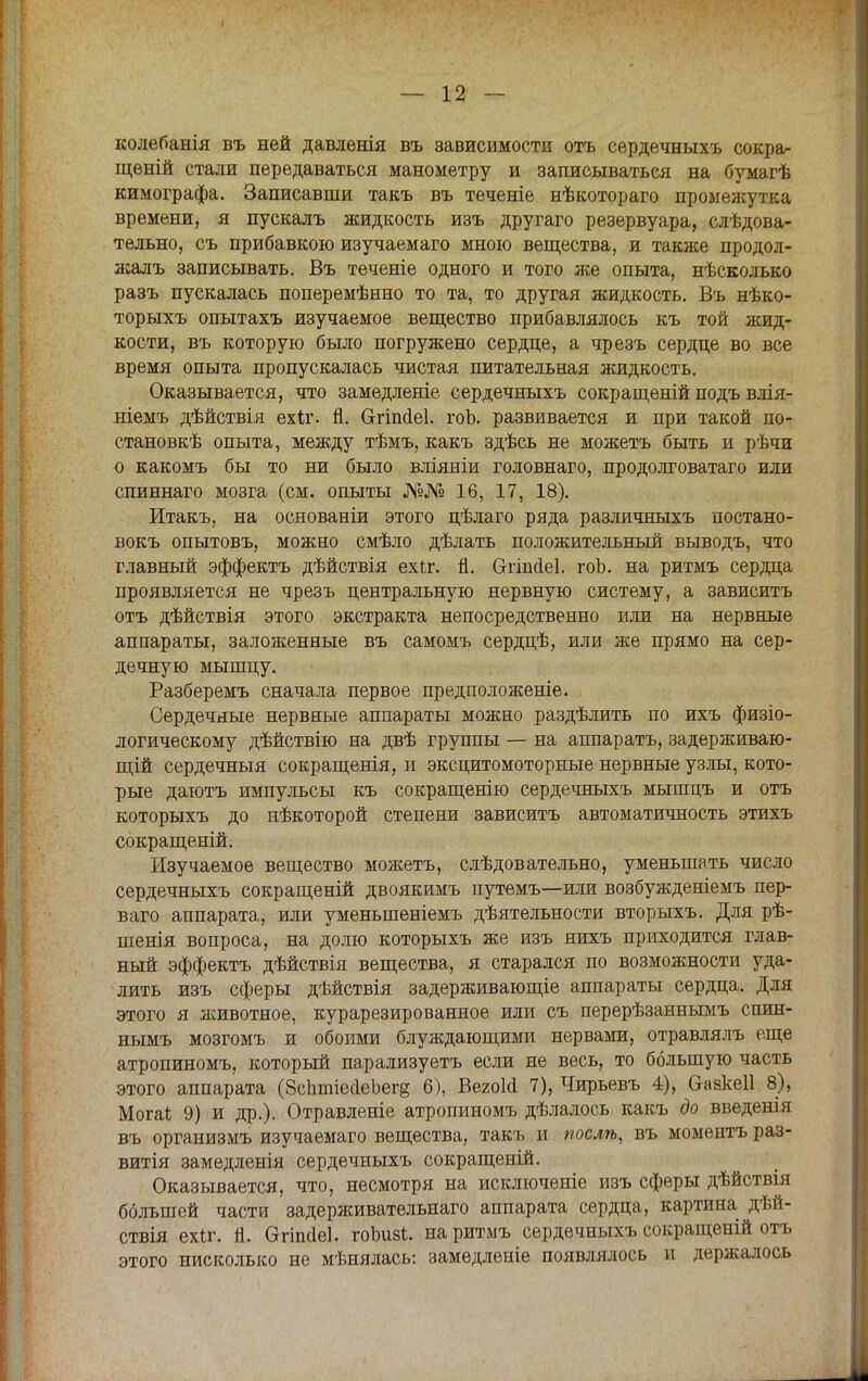 колебанія въ ней давленія въ зависимости отъ сердечныхъ сокра- щѳній стали передаваться манометру и записываться на бумагѣ кимографа. Записавши такъ въ теченіе нѣкотораго промежутка времени, я пускалъ жидкость изъ другаго резервуара, следова- тельно, съ прибавкою изучаемаго мною вещества, и также продол- жалъ записывать. Въ теченіе одного и того же опыта, нѣсколько разъ пускалась поперемѣнно то та, то другая жидкость. Въ нѣко- торыхъ опытахъ изучаемое вещество прибавлялось къ той жид- кости, въ которую было погружено сердце, а чрезъ сердце во все время опыта пропускалась чистая питательная жидкость. Оказывается, что замедленіе сердечныхъ сокращеній подъ влія- ніемъ дѣйствія ехіг. Я. Сггіпйеі. гоЬ. развивается и при такой по- станов^ опыта, между тѣмъ, какъ здѣсь не можетъ быть и рѣчи о какомъ бы то ни было вліяніи головнаго, продолговатаго или спиннаго мозга (см. опыты №№ 16, 17, 18). Итакъ, на основаніи этого цѣлаго ряда различныхъ постано- вокъ опытовъ, можно смѣло дѣлать положительный выводъ, что главный эффекта дѣйствія ехіг. й. Сггіпаеі. гоЬ. на ритмъ сердца проявляется не чрезъ центральную нервную систему, а зависитъ отъ дѣйствія этого экстракта непосредственно или на нервные аппараты, заложенные въ самомъ сердцѣ, или же прямо на сер- дечную мышцу. Разберемъ сначала первое предположеніе. Сердечные нервные аппараты можно раздѣлить по ихъ физіо- логическому дѣйствію на двѣ группы — на аппаратъ, задерживаю- щей сердечныя сокращенія, и эксцитомоторные нервные узлы, кото- рые даютъ импульсы къ сокращенно сердечныхъ мышцъ и отъ которыхъ до нѣкоторой степени зависитъ автоматичность этихъ сокращеній. Изучаемое вещество можетъ, слѣдовательно, уменьшать число сердечныхъ сокращеній двоякимъ путемъ—или возбужденіемъ пер- ваго аппарата, или уменыпеніемъ дѣятельности вторыхъ. Для рѣ- шенія вопроса, на долю которыхъ же изъ нихъ приходится глав- ный эффектъ дѣйствія вещества, я старался по возможности уда- лить изъ сферы дѣйствія задерживающіе аппараты сердца. Для этого я животное, курарезированное или съ перерѣзаннымъ спин- нымъ мозгомъ и обоими блуждающими нервами, отравлялъ еще атропиномъ, который парализуетъ если не весь, то большую часть этого аппарата (ЗспшіесІеЪегё 6), Вегоіа 7), Чирьевъ 4), Оазкеіі 8), Могаі 9) и др.). Отравленіе атропиномъ дѣлалось какъ до введенія въ организмъ изучаемаго вещества, такъ и послѣ, въ момептъ раз- витія замедленія сердечныхъ сокращеній. Оказывается, что, несмотря на исключеніе изъ сферы дѣйствія большей части задерживательнаго аппарата сердца, картина дѣй- ствія ехіг. Я. Огіпсіеі. гоЬизі. на ритмъ сердечныхъ сокращеній отъ этого нисколько не мѣиялась: замѳдленіе появлялось и держалось