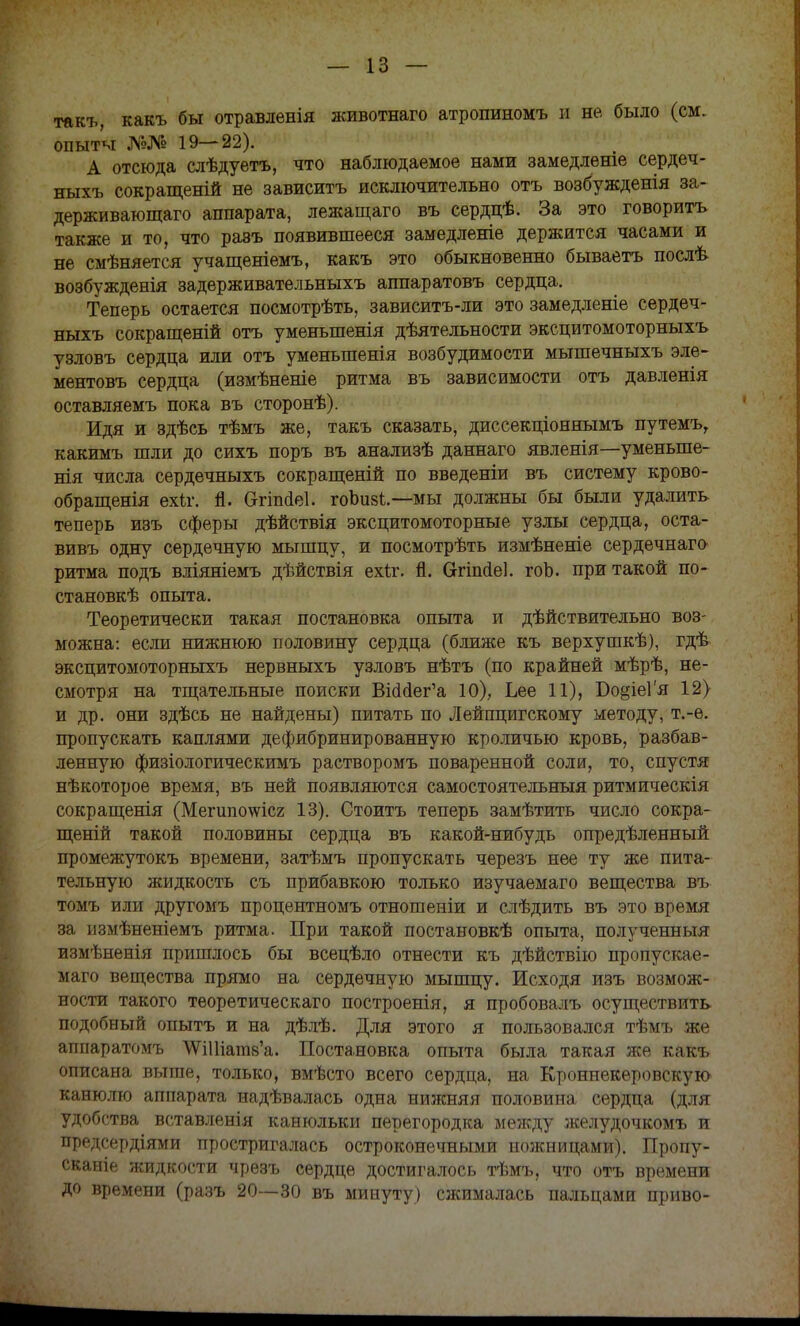 такъ, какъ бы отравленія животнаго атропииомъ и не было (см. опыты №№ 19—22). А отсюда слѣдуетъ, что наблюдаемое нами замедлѳніе сердеч- ныхъ сокращеній не зависитъ исключительно отъ возбужденія за- держиватощаго аппарата, лежащаго въ сердцѣ. За это говорить также и то, что раэъ появившееся замедленіе держится часами и не смѣняется учащеніемъ, какъ это обыкновенно бываетъ послѣ возбужденія задерживательныхъ аппаратовъ сердца. Теперь остается посмотрѣть, зависитъ-ли это замедленіе сердеч- ныхъ сокращеній отъ уменьшенія дѣятельности эксцитомоторныхъ узловъ сердца или отъ уменьшенія возбудимости мышечныхъ эле- ментовъ сердца (измѣненіе ритма въ зависимости отъ давленія оставляемъ пока въ сторонѣ). Идя и здѣсь тѣмъ же, такъ сказать, диссекціоняымъ путемъг какимъ шли до сихъ поръ въ анализѣ даннаго явленія—уменыпе- нія числа сердечныхъ сокращеній по введеніи въ систему крово- обращенія ехіг. п. Огіп<Іе1. гоЬиві.—мы должны бы были удалить теперь изъ сферы дѣйствія эксцитомоторные узлы сердца, оста- вивъ одну сердечную мышцу, и посмотрѣть измѣненіе сердечнаго ритма подъ вліяніемъ дѣйствія ехіг. Я. Огішіе]. гоЬ. при такой по- становкѣ опыта. Теоретически такая постановка опыта и действительно воз- можна: если нижнюю половину сердца (ближе къ верхушкѣ), гдѣ эксцитомоторныхъ нервныхъ узловъ нѣтъ (по крайней мѣрѣ, не- смотря на тщательные поиски ЫоМег'а 10), Ьее 11), Бо§іе1'я 12) и др. они здѣсь не найдены) питать по Лейпцигскому методу, т.-е. пропускать каплями дефябринированную кроличью кровь, разбав- ленную физіологическимъ растворомъ поваренной соли, то, спустя нѣкоторое время, въ ней появляются самостоятельным ритмическія сокращенія (Мегшюшсг 13). Стоить теперь замѣтить число сокра- щеній такой половины сердца въ какой-нибудь определенный промежутокъ времени, затѣмъ пропускать черезъ нее ту же пита- тельную жидкость съ прибавкою только изучаемаго вещества въ томъ или другомъ процентномъ отношеніи и слѣдить въ это время за пзмѣненіемъ ритма. При такой постановкѣ опыта, полученный измѣненія пришлось бы всецѣло отнести къ дѣйствію пропускае- мая вещества прямо на сердечную мышцу. Исходя изъ возмож- ности такого теоретическаго построенія, я пробовалъ осуществить подобный опытъ и на дѣлѣ. Для этого я пользовался тѣмъ же аппаратомъ ^УИНагав'а. Постановка опыта была такая же какъ описана выше, только, вмѣсто всего сердца, на Кроннекеровскую канюлю аппарата надѣвалась одна нижняя половина сердца (для удобства вставленія канюльки перегородка между желудочкомъ и предсердіями простригалась остроконечными ножницами). Пропу- скание жидкости чрезъ сердце достигалось тѣмъ, что отъ времени до времени (разъ 20—30 въ минуту) сжималась пальцами приво-