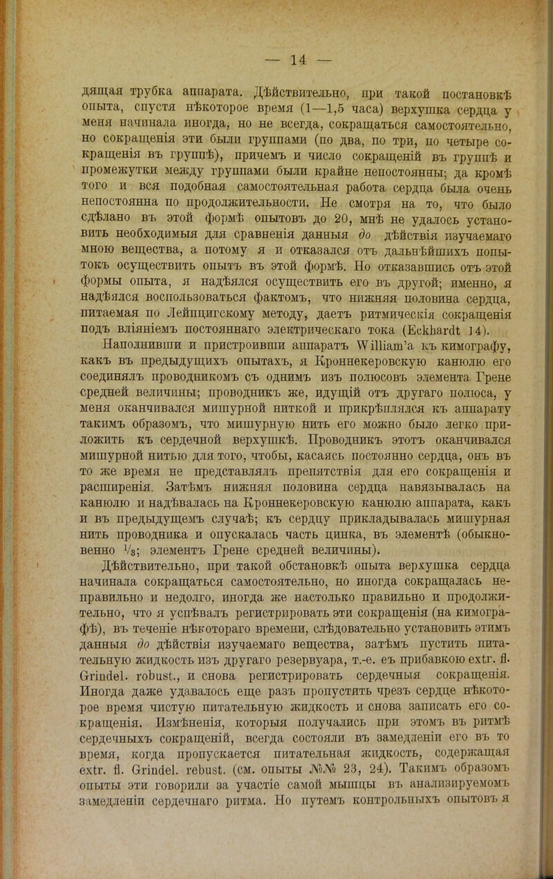 дящая трубка аппарата. Дѣйствительно, при такой постановкѣ опыта, спустя нѣкоторое время (1—1,5 часа) верхушка сердца у меня начинала иногда, но не всегда, сокращаться самостоятельно, но сокращенія эти были группами (по два, по три, по четыре со- кращенія въ группѣ), причемъ и число сокращеній въ группѣ и промежутки между группами были крайне непостоянны; да кромѣ того и вся подобная самостоятельная работа сердца была очень непостоянна по продолжительности. Не смотря на то, что было сдѣлано въ этой формѣ опытовъ до 20, мнѣ не удалось устано- вить необходимый для сравненія данныя до дѣйствія изучаемаго мною вещества, а потому я и отказался отъ дальнѣйшихъ попы- токъ осуществить опытъ въ этой формѣ. Но отказавшись отъ этой формы опыта, я надѣялся осуществить его въ другой; именно, я надѣялся воспользоваться фактомъ, что нижняя половина сердца, питаемая по Лейпцигскому методу, даетъ ритмическія сокращенія подъ вліяніемъ постояннаго электрическаго тока (ЕскпагоЧ ]4). Наполнивши и пристроивши аппаратъ ѴѴШіапГа къ кимографу, какъ въ предыдущихъ опытахъ, я Кроннекеровскую канюлю его соединялъ проводникомъ съ однимъ изъ полюсовъ элемента Грене средней величины; проводникъ же, идущій отъ другаго полюса, у меня оканчивался мишурной ниткой и прикрѣплялся къ аппарату такимъ образомъ, что мишурную нить его можно было легко при- ложить къ сердечной верхушкѣ. Проводникъ этотъ оканчивался мишурной нитью для того, чтобы, касаясь постоянно сердца, онъ въ то же время не представлялъ препятствія для его сокращенія и расширенія. Затѣмъ нижняя половина сердца навязывалась на канюлю и надѣвалась на Кроннекеровскую канюлю аппарата, какъ и въ предыдущемъ случаѣ; къ сердцу прикладывалась мишурная нить проводника и опускалась часть цинка, въ элементѣ (обыкно- венно Ѵ3; элементъ Грене средней величины). Дѣйствительно, при такой обстановкѣ опыта верхушка сердца начинала сокращаться самостоятельно, но иногда сокращалась не- правильно и недолго, иногда же настолько правильно и продолжи- тельно, что я успѣвалъ регистрировать эти сокращенія (на кимогра- фѣ), въ теченіе нѣкотораго времени, слѣдовательно установить этимъ данныя до дѣйствія изучаемаго вещества, затѣмъ пустить пита- тельную жидкость изъ другаго резервуара, т.-е. еъ прибавкою ехіг. Я. Сггіпаеі. гоЬи8і., и снова регистрировать сердечныя сокращенія. Иногда даже удавалось еще разъ пропустить чрезъ сердце нѣкото- рое время чистую питательную жидкость и снова записать его со- кращенія. Измѣненія, который получались при этомъ въ ритмѣ сердечныхъ сокращеній, всегда состояли въ замедленіи его въ то время, когда пропускается питательная жидкость, содержащая ехіг. п. агіпаеі. геЬизі. (см. опыты №№ 23, 24). Такимъ образомъ опыты эти говорили за участіе самой мышцы въ анализируемомъ замедленіи сердечнаго ритма. Но путемъ контрольныхъ опытовъ я