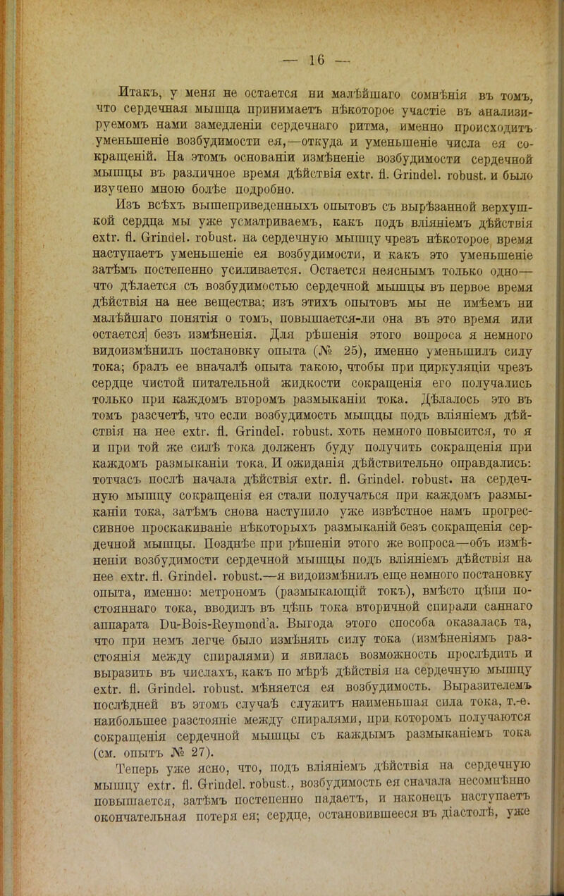 Итакъ, у меня не остается ни малѣйшаго сомнѣнія въ томъ, что сердечная мышца принимаетъ нѣкоторое участіе въ анализи- руемомъ нами замедленіи сердечнаго ритма, именно происходить уменьшеніе возбудимости ея,—откуда и уменьшеніе числа ея со- кращеній. На этомъ основаніи измѣненіе возбудимости сердечной мышцы въ различное время дѣйствія ехіг. п. Сггіпаеі. гоЬизі. и было изучено мною болѣе подробно. Изъ всѣхъ вышеприведенныхъ опытовъ съ вырѣзанной верхуш- кой сердца мы уже усматриваемъ, какъ подъ вліяніемъ дѣйствія ехіг. й. Сггіпсіеі. гоЬизі. на сердечную мышцу чрезъ нѣкоторое время наступаетъ уменьшеніе ея возбудимости, и какъ это уменыпеніе затѣмъ постепенно усиливается. Остается неяснымъ только одно— что дѣлается съ возбудимостью сердечной мышцы въ первое время дѣйствія на нее вещества; изъ этихъ опытовъ мы не имѣемъ ни малѣйшаго понятія о томъ, повышается-ли она въ это время или остается] безъ измѣненія. Для рѣшенія этого вопроса я немного видоизмѣнилъ постановку опыта (№ 25), именно уменьшилъ силу тока; бралъ ее вначалѣ опыта такою, чтобы при циркуляціи чрезъ сердце чистой питательной жидкости сокращенія его получались только при каждомъ второмъ размьгканіи тока. Дѣлалось это въ томъ разсчетѣ, что если возбудимость мыщцы подъ вліяніемъ дѣй- ствія на нее ехЪг. Я. втіпсіеі. гоЬизЬ. хоть немного повысится, то я и при той же силѣ тока долженъ буду получить сокращенія при каждомъ размыканіи тока. И ожиданія дѣйствительно оправдались: тотчасъ послѣ начала дѣйствія ехіг. й. Сггіпйеі. гоЬизі. на сердеч- ную мышцу сокращенія ея стали получаться при каждомъ размы- каніи тока, затѣмъ снова наступило уже извѣстное намъ прогрес- сивное проскакиваніе нѣкоторыхъ размыканій безъ сокращенія сер- дечной мышцы. Позднѣе при рѣшеніи этого же вопроса—объ измѣ- неніи возбудимости сердечной мышцы подъ вліяніемъ дѣйствія на нее ехіг. й. Огіпоіеі. гоЬизі.—я видоизмѣнилъ еще немного постановку опыта, именно: метрономъ (размыкающій токъ), вмѣсто цѣпи по- стоянна™ тока, вводилъ въ цѣпь тока вторичной спирали саннаго аппарата Би-Воіз-Кеушопйа. Выгода этого способа оказалась та, что при немъ легче было измѣнять силу тока (измѣненіямъ раз- стоянія между спиралями) и явилась возможность прослѣдить и выразить въ числахъ, какъ по мѣрѣ дѣйствія на сердечную мышцу ехіг. Я. Огішіеі. гоЬизІ. мѣняется ея возбудимость. Выразителемъ послѣдней въ этомъ случаѣ служить наименьшая сила тока, т.-е. наибольшее разстояніе между спиралями, при которомъ получаются сокращенія сердечной мышцы съ каждымъ размыканіемъ тока (см. опытъ № 27). Теперь уже ясно, что, подъ вліяніемъ дѣйствія на сердечную мышцу ехіт. п. Огіпсіеі. гоЬивІ., возбудимость ея сначала несомнѣнно повышается, затѣмъ постепенно падаетъ, и наконецъ наступаетъ окончательная потеря ея; сердце, остановившееся въ діастолѣ, уже