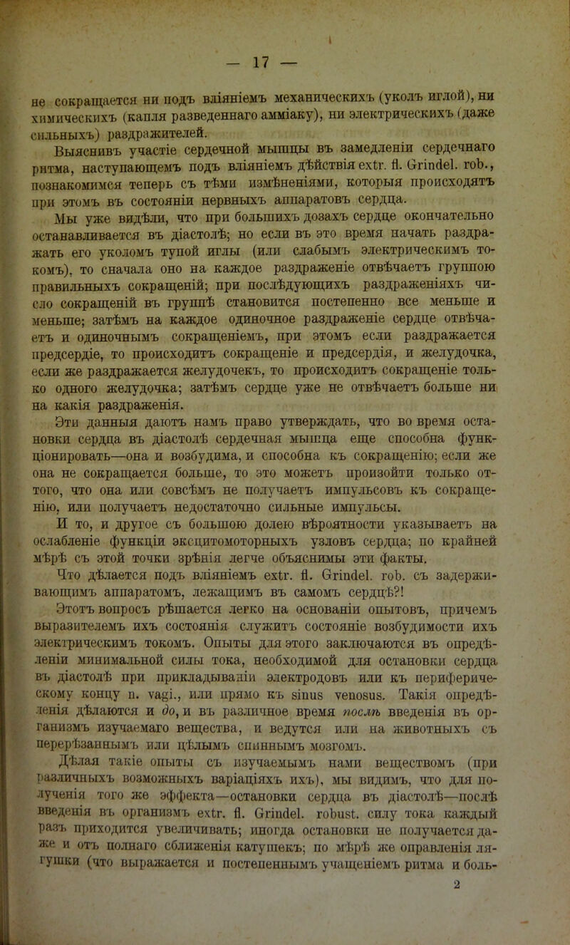 I - 17 — не сокращается ни подъ вдіяніемъ механическихъ (уколъ иглой), ни гамическихъ (капля разведеннагоаыміаку), ни электрическихъ (даже сильныхъ) раздражителей. Выяснивъ участіе сердечной мышцы въ замедленіи сердечнаго ритма, наступающемъ подъ вліяніемъ дѣйствія ехіг. п. (Зггіпсіеі. гоЬ., познакомимся теперь съ тѣми измѣненіями, который происходить при этомъ въ состояніи нервныхъ аппаратовъ сердца. Мы уже видѣли, что при большихъ дозахъ сердце окончательно останавливается въ діастолѣ; но если въ это время начать раздра- жать его уколомъ тупой иглы (или слабымъ электрическимъ то- комъ), то сначала оно на каждое раздраженіе отвѣчаетъ группою правильныхъ сокращеній; при послѣдувэщихъ раздраженіяхъ чи- сло сокращеній въ группѣ становится постепенно все меньше и меньше; затѣмъ на каждое одиночное раздраженіе сердце отвѣча- етъ и одиночнымъ сокращеніемъ, при этомъ если раздражается предсердіе, то происходить сокращеніе и предсердія, и желудочка, если же раздражается желудочекъ, то происходить сокращеніе толь- ко одного желудочка; затѣмъ сердце уже не отвѣчаетъ больше ни на какія раздраженія. Эти данныя даютъ намъ право утверждать, что во время оста- новки сердца въ діастолѣ сердечная мышца еще способна функ- ціонировать—она и возбудима, и способна къ сокращенію; если же она не сокращается больше, то это можетъ произойти только от- того, что она или совсѣмъ не получаетъ импульсовъ къ сокраще- нію, или получаетъ недостаточно сильные импульсы. И то, и другое съ большою долею вѣроятности указываетъ на ослабленіе функціи эксцитомоторныхъ узловъ сердца; по крайней мѣрѣ съ этой точки зрѣнія легче объяснимы эти факты. Что дѣлается подъ вліяяіемъ ехіг. п. бгішіеі. гоЬ. съ задержи- вающимъ аппаратомъ, лежащимъ въ самомъ сердцѣ?! Этотъ вопросъ рѣшается легко на основаніи опытовъ, причемъ выразителемъ ихъ состоянія служить состояніе возбудимости ихъ электрическимъ токомъ. Опыты для этого заключаются въ опредѣ- леніи минимальной силы тока, необходимой для остановки сердца въ діастолѣ при прикладываніи электродовъ или къ перифериче- скому концу п. ѵа^і., или прямо къ зіпив ѵепозиз. Такія опредѣ- ленія дѣлаются и до, и въ различное время послѣ введенія въ ор- ганизмъ изучаемаго вещества, и ведутся или на животныхъ съ перерѣзаннымъ или цѣлымъ спиннымъ мозгомъ. Дѣлая такіе опыты съ изучаемымъ нами веществомъ (при различпыхъ возможныхъ варіаціяхъ ихъ), мы видимъ, что для по- лученія того же эффекта—остановки сердца въ діастолѣ—послѣ введенія въ организмъ ечЬг. п. Огіиаеі. гоЪиві. силу тока каждый разъ приходится увеличивать; иногда остановки не получается да- же и отъ полнаго сближенія катушекъ; по мѣрѣ же оправленія ля- гушки (что выражается и постепеннымъ учащеніемъ ритма и боль- 2