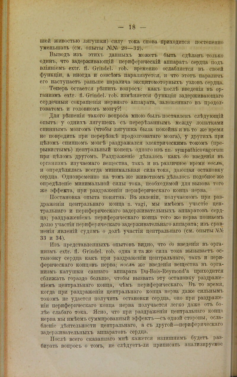 шей живостью лягушки) силу тока снова приходится постепенно уменьшать (см. опыты №№ 28—32). Выводъ изъ этихъ данныхъ можетъ быть сдѣланъ только одинъ, что задерживающій периферическій аппарата сердца подъ вліяніемъ ехѣг. й. СггіпДеІ. гоЬ. временно ослабляется въ своей функціи, а иногда и совсѣмъ парализуется, и что этотъ параличъ его наступаетъ раньше паралича эксцитомоторныхъ узловъ сердца. Теперь остается рѣпшть вопросъ: какъ послѣ введенія въ ор- ганизмъ ехіг. й. Сггіпаеі. гоЬ. измѣняется функція задерживающаго сердечныя сокращенія нервнаго аппарата, заложеннаго въ продол- говатомъ и головномъ мозгу?! Для рѣшенія такого вопроса мною былъ поставленъ слѣдующій опытъ: у однихъ лягушекъ съ перерѣзаннымъ между лопатками спиннымъ мозгомъ (чтобы лягушка была покойна и въ то же время не повредить при перерѣзкѣ продолговатаго мозга), у другихъ при цѣломъ спинномъ мозгѣ раздражался электрическимъ токомъ (пре- рывистымъ) центральный конецъ одного изъ гій. зутраШісоѵа^огит при цѣломъ другомъ. Раздраженіе дѣлалось какъ до введенія въ организмъ изучаемаго вещества, такъ и въ различное время послѣ, и опредѣлялась всегда минимальная сила тока, дающая остановку сердца. Одновременно на томъ же животномъ дѣлалось подобное же опредѣленіе минимальной силы тока, необходимой для вызова того же эффекта, при раздраженіи периферическаго конца нерва. Постановка опыта понятна. Въ явленіи, получаемомъ при раз- драженіи центральнаго конца п. ѵаді, мы имѣемъ участіе цен- тральная и периферическаго задерживательныхъ аппаратовъ серд- ца; раздраженіемъ периферическаго конца того же нерва познаемъ долю участія периферическаго задерживательнаго аппарата; изъ срав- ненія явленій судпмъ о долѣ участія центральнаго (см. опыты Л'.\ 33 и 34). Изъ представленныхъ опытовъ видно, что до введенія въ орга- низмъ ехіг. Я. бгіпсіеі. гоЬ. одна и та же сила тока вызываетъ ос- тановку сердца какъ при раздраженіи центральнаго, такъ и пери- ферическаго концовъ нерва; послѣ же введенія вещества въ орга- низмъ катушки саннаго аппарата Би-Воіз-КеугпоікГа приходится сближать гораздо больше, чтобы вызвать эту остановку раздраже- ніемъ центральнаго конца, чѣмъ периферическаго. Въ то время, когда при раздраженіи центральнаго конца нерва даже сильнымъ токомъ не удается получить остановки сердца, оно при раздраже- ны периферическаго конца нерва получается легко даже отъ бо- лѣе слабаго тока. Ясно, что при раздраженіи центральнаго конца нерва мы имѣемъ суммированный эффекта—съ одной стороны, осла- бленіе деятельности центральнаго, а съ другой—периферическаго задерживательныхъ аппаратовъ сердца. Послѣ всего сказаннаго мнѣ кажется излишнимъ будетъ раз- бирать вопросъ о томъ, не слѣдуетъ-ли приписать анализируемое
