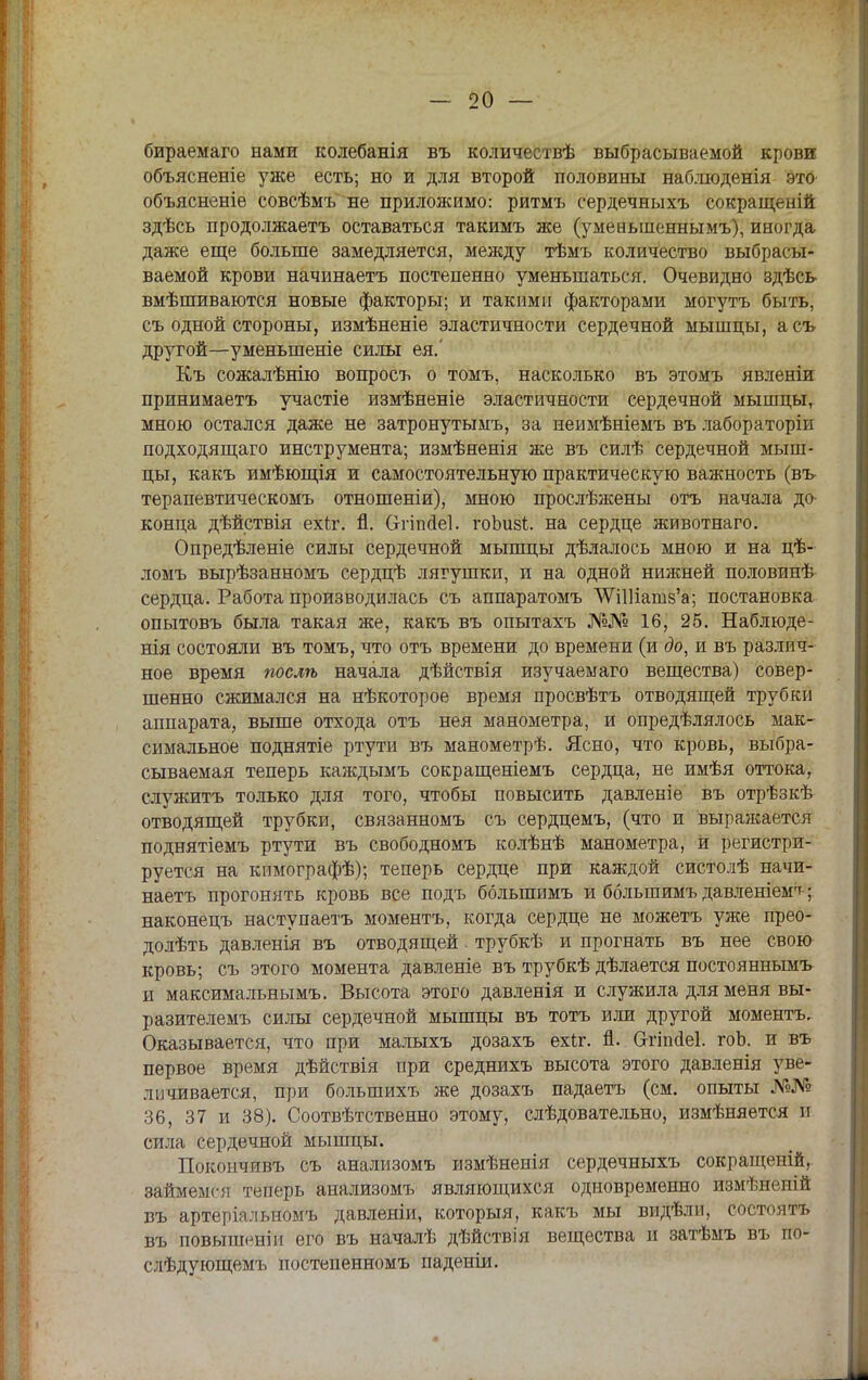 бираемаго нами колебанія въ количествѣ выбрасываемой крови объясненіе уже есть; но и для второй половины наблюденія это объясненіе совсѣмъ не приложимо: ритмъ сердечныхъ сокращеній здѣсь продолжаетъ оставаться такимъ же (умеиыненнымъ), иногда даже еще больше замедляется, между тѣмъ количество выбрасы- ваемой крови начинаетъ постепенно уменьшаться. Очевидно здѣсь вмѣшиваются новые факторы; и такими факторами могутъ быть, съ одной стороны, измѣненіе эластичности сердечной мышцы, асъ другой—уменьшеніе силы ея.' Къ сожалѣнію вопросъ о томъ, насколько въ этомъ явленіи принимаетъ участіе измѣненіе эластичности сердечной мышцы, мною остался даже не затронутымъ, за неимѣніемъ въ лабораторіи подходящаго инструмента; измѣяенія же въ силѣ сердечной мыш- цы, какъ имѣющія и самостоятельную практическую важность (въ терапевтическомъ отношеніи), мною прослѣжены отъ начала до- конца дѣйствія ехкг. й. Отіпсіеі. гоЬизі. на сердце животнаго. Опредѣленіе силы сердечной мышцы дѣлалось мною и на цѣ- ломъ вырѣзанномъ сердцѣ лягушки, и на одной нижней половинѣ сердца. Работа производилась съ аппаратомъ \ѴШіат8'а; постановка опытовъ была такая же, какъ въ опытахъ №№ 16, 25. Наблюде- нія состояли въ томъ, что отъ времени до времени (и до, и въ различ- ное время послѣ начала дѣйствія изучаемаго вещества) совер- шенно сжимался на нѣкоторое время просвѣтъ отводящей трубки аппарата, выше отхода отъ нея манометра, и опредѣлялось мак- симальное поднятіе ртути въ манометрѣ. Ясно, что кровь, выбра- сываемая теперь каждымъ сокращеніемъ сердца, не имѣя оттока, служить только для того, чтобы повысить давленіе въ отрѣзкѣ отводящей трубки, связанномъ съ сердцемъ, (что и выраясается поднятіемъ ртути въ свободномъ колѣнѣ манометра, И регистри- руется на кпмографѣ); теперь сердце при каждой систолѣ начи- наетъ прогонять кровь все подъ большимъ и большимъ давленіем^; наконецъ наступаетъ моментъ, когда сердце не можетъ уже прео- долѣть давленія въ отводящей! трубкѣ и прогнать въ нее свою кровь; съ этого момента давленіе въ трубкѣ дѣлается постояннымъ и максимальными Высота этого давленія и служила для меня вы- разителемъ силы сердечной мышцы въ тотъ или другой моментъ. Оказывается, что при малыхъ дозахъ ехіг. п. бггіпаеі. гоЬ. и въ первое время дѣйствія при среднихъ высота этого давленія уве- личивается, при болыпихъ же дозахъ падаетъ (см. опыты №№ 36, 37 и 38). Соотвѣтственно этому, слѣдовательно, измѣняется и сила сердечной мышцы. Покончивъ съ анализомъ измѣненія сердечныхъ сокращеній, займемся теперь анализомъ являющихся одновременно измѣненій въ артеріальномъ давленіи, который, какъ мы видѣли, состоять въ повышен!и его въ началѣ дѣйствія вещества и затѣмъ въ по- слѣдующемъ иостепенномъ паденіи.