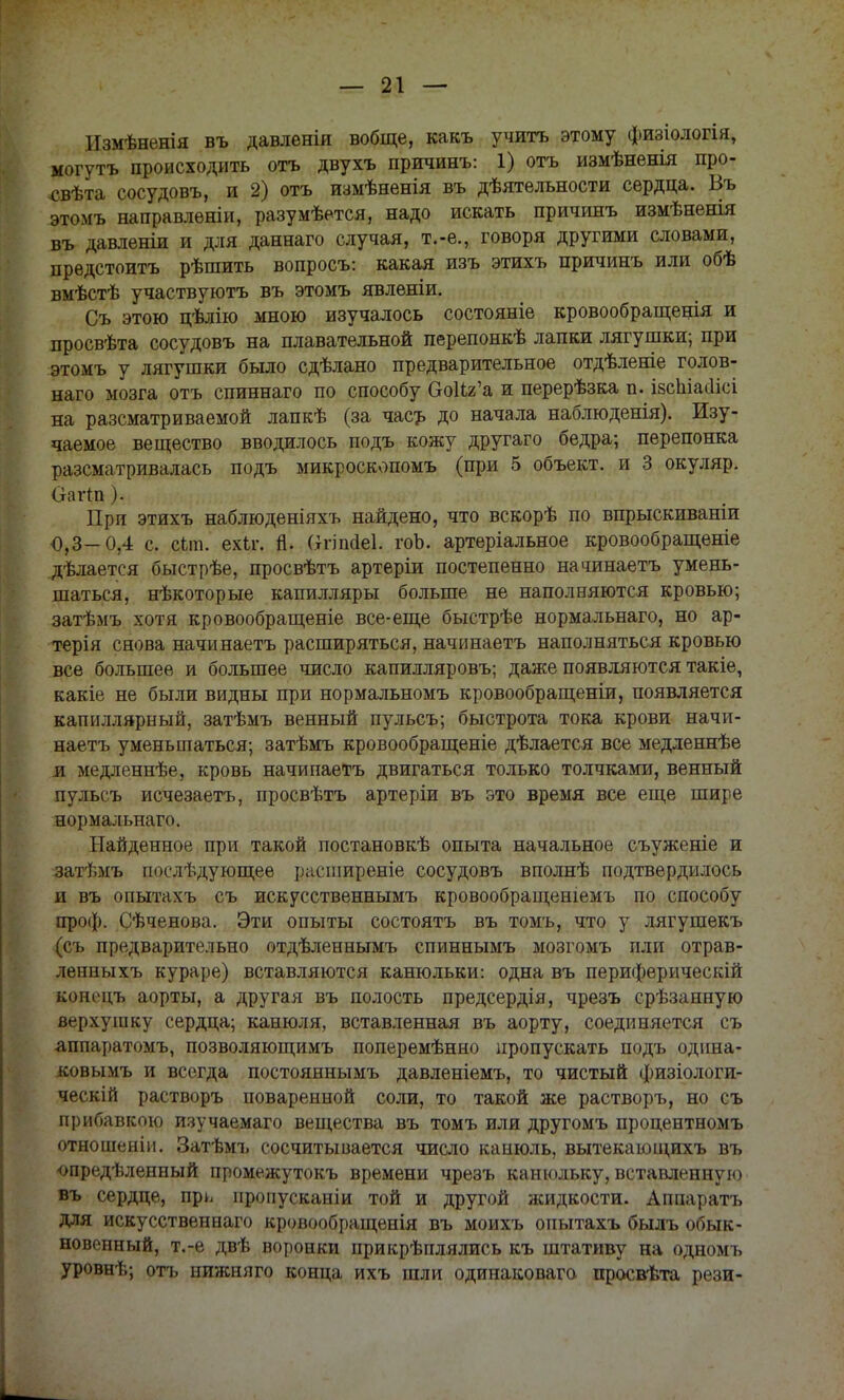 Измѣненія въ давленія вобще, какъ учить этому физіологія, могутъ происходить отъ двухъ причинъ: 1) отъ измѣненія про- .свѣта сосудовъ, и 2) отъ измѣненія въ дѣятельности сердца. Въ этомъ направлѳніи, разумѣется, надо искать причинъ измѣненія въ давленіи и для даннаго случая, т.-е., говоря другими словами, предстоитъ рѣшить вопросъ: какая изъ этихъ причинъ или обѣ вмѣстѣ участвуютъ въ этомъ явленіи. Съ этою цѣлію мною изучалось состояніе кровообращещя и просвѣта сосудовъ на плавательной перепонкѣ лапки лягушки; при этомъ у лягушки было сдѣлано предварительное отдѣленіе голов- наго мозга отъ спиннаго по способу ОоИг'а и перерѣзка п. ізспіаиісі на разсматриваемой лапкѣ (за часъ до начала наблюденія). Изу- чаемое вещество вводилось подъ кожу другаго бедра; перепонка разсматривалась подъ микроскопомъ (при 5 объект, и 3 окуляр. Оаііп). При этихъ наблюденіяхъ найдено, что вскорѣ по впрыскиваніи 0,3-0,4 с. фа. ехЬг. й. Оппсіеі. гоЬ. артеріальное кровообращеніе дѣлается быстрѣе, просвѣтъ артеріи постепенно начинаетъ умень- шаться, нѣкоторые капилляры больше не наполняются кровью; затѣмъ хотя кровообращеніе все-еще быстрѣе нормальнаго, но ар- терія снова начинаетъ расширяться, начинаетъ наполняться кровью все большее и большее число капилляровъ; даже появляются такіе, какіе не были видны при нормальномъ кровообращеніи, появляется капиллярный, затѣмъ венный пульсъ; быстрота тока крови начи- наетъ уменьшаться; затѣмъ кровообращеніе дѣлается все медленнѣе я медленнѣе, кровь начинаетъ двигаться только толчками, венный пульсъ исчезаетъ, просвѣтъ артеріи въ это время все еще шире нормальнаго. Найденное при такой постановкѣ опыта начальное съуженіе и затѣмъ послѣдующее расширеніе сосудовъ вполнѣ подтвердилось и въ опытахъ съ искусственнымъ кровообращеніемъ по способу проф. Сѣченова. Эти опыты состоять въ томъ, что у лягушекъ (съ предварительно отдѣленнымъ спиннымъ мозгомъ пли отрав- ленныхъ кураре) вставляются канюльки: одна въ перифѳрическій коноцъ аорты, а другая въ полость предсердія, чрезъ срѣзанную верхушку сердца; канюля, вставленная въ аорту, соединяется съ аппаратомъ, позволяющимъ поперемѣнно пропускать подъ одина- ковымъ и всегда постояннымъ давленіемъ, то чистый физіологи- ческій растворъ поваренной соли, то такой же растворъ, но съ прибавкою изучаемаго вещества въ томъ или другомъ процентномъ отношеніи. Затѣмъ сосчитывается число канюль, вытекающихъ въ опредѣленный промежутокъ времени чрезъ канюльку, вставленную въ сердце, пр^ нропусканіи той и другой жидкости. Аппаратъ для искусственнаго кровообращенія въ моихъ опытахъ былъ обык- новенный, т.-е двѣ воронки прикрѣплялись къ штативу на одномъ уровнѣ; отъ нижняго конца ихъ шли одинаковага просвѣта рези-