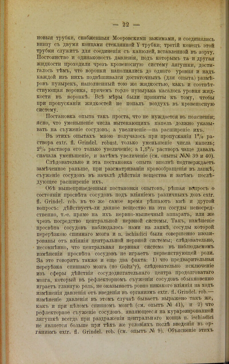 новыя трубки, снабженный Мооровскими зажимами, и соединялись внизу съ двумя концами стеклянной У трубки; третій конецъ этой трубки служить для соединенія съ канюлей, вставленной въ аорту. Постоянство и одинаковость давленія, подъ которымъ та и другая жидкости проходили чрезъ кровеносную систему лягушки, дости- галось тѣмъ, что воронки наполнялись до одного уровня и надъ каждой изъ нихъ подвѣшивался достаточныхъ (для опыта) размѣ- ровъ пузырекъ, наполненный тою же жидкостью, какъ и соотвѣт- ствующая воронка, причемъ горло пузырька касалось уровня жид- кости въ воронкѣ. Всѣ мѣры были приняты къ тому, чтобы при пропусканіи жидкостей не попалъ воздухъ въ кровеносную систему. Постановка опыта такъ проста, что не нуждается въ пояснении; ясно, что уменыпеніе числа вытекающихъ капель должно указы- вать на съуженіе сосудовъ; а увеличеніе—на расширеніе ихъ. Въ этихъ опытахъ мною получалось при пропусканіи 1% ра- створа ехіг. Я. вгішіеі. гоЪи8І. только уменьшеніе числа капель; 2% раствора его только увеличеніе; а 1,5% растворъ чаще давалъ сначала уменьшеніе, и затѣмъ увеличеніе (см. опыты №№ 39 и 40). Слѣдовательно и эта постановка опыта вполнѣ подтверждаетъ замѣченное раньше, при разсматриваніи кровообращенія въ лапкѣ,. съуженіе сосудовъ въ началѣ дѣйствія вещества и затѣмъ послѣ- дующее расширеніе ихъ. Обѣ вышеприведенный постановки опытовъ, рѣшая всяіросъ о состояніи просвѣта сосудовъ подъ вліяніемъ различныхъ дозъ ехіг. й. Огіпйеі. гоЬ. въ то же самое время рѣшаютъ мнѣ и другой вопросъ: дѣйствуетъ-ли данное вещество на эти сосуды непосред- ственно, т.-е. прямо на ихъ нервно-мышечный аппаратъ, или же чрезъ посредство центральной нервной системы. Такъ, измѣненіе просвѣта сосудовъ наблюдалось нами на лапкѣ, сосуды которой перерѣзкою спиннаго мозга и п. ізспіасіісі были совершенно изоли- рованы отъ вліянія центральной нервной системы; слѣдователъно, несомнѣнно, что центральная нервная система въ наблюдаемомъ измѣненіи просвѣта сосудовъ не играетъ первенствующей роли. За это говорятъ также и еще два факта: 1) что предварительная перерѣзка спиннаго мозга (по ОоИг'у), слѣдовательно исключеніе изъ сферы дѣйствія сосудодвигательнаго центра продолговатаго мозга, который въ рефлекторномъ съуженіи сосудовъ обыкновенно играетъ главную роль, не оказываетъ ровно никакого вліянія на ходъ измѣненія давленія отъ введенія въ организмъ ехіг. Я. Огіпйеі. гоЬ.— измѣненіе давленія въ этомъ случаѣ бываетъ выражено такъ же, какъ и при цѣломъ спинномъ мозгѣ (см. опытъ № 41), и 2) что рефлекторное съуженіе сосудовъ, являющееся на курарезированной лягушкѣ всегда при раздраженіи центральна™ конца п. ЙсЪіааісі не является больше при тѣхъ же условіяхъ послѣ введенія въ ор- ганизмъ ехіг. п. ОгЫеІ. гоЬ. (см. опытъ № 9). Объясненіе этихъ