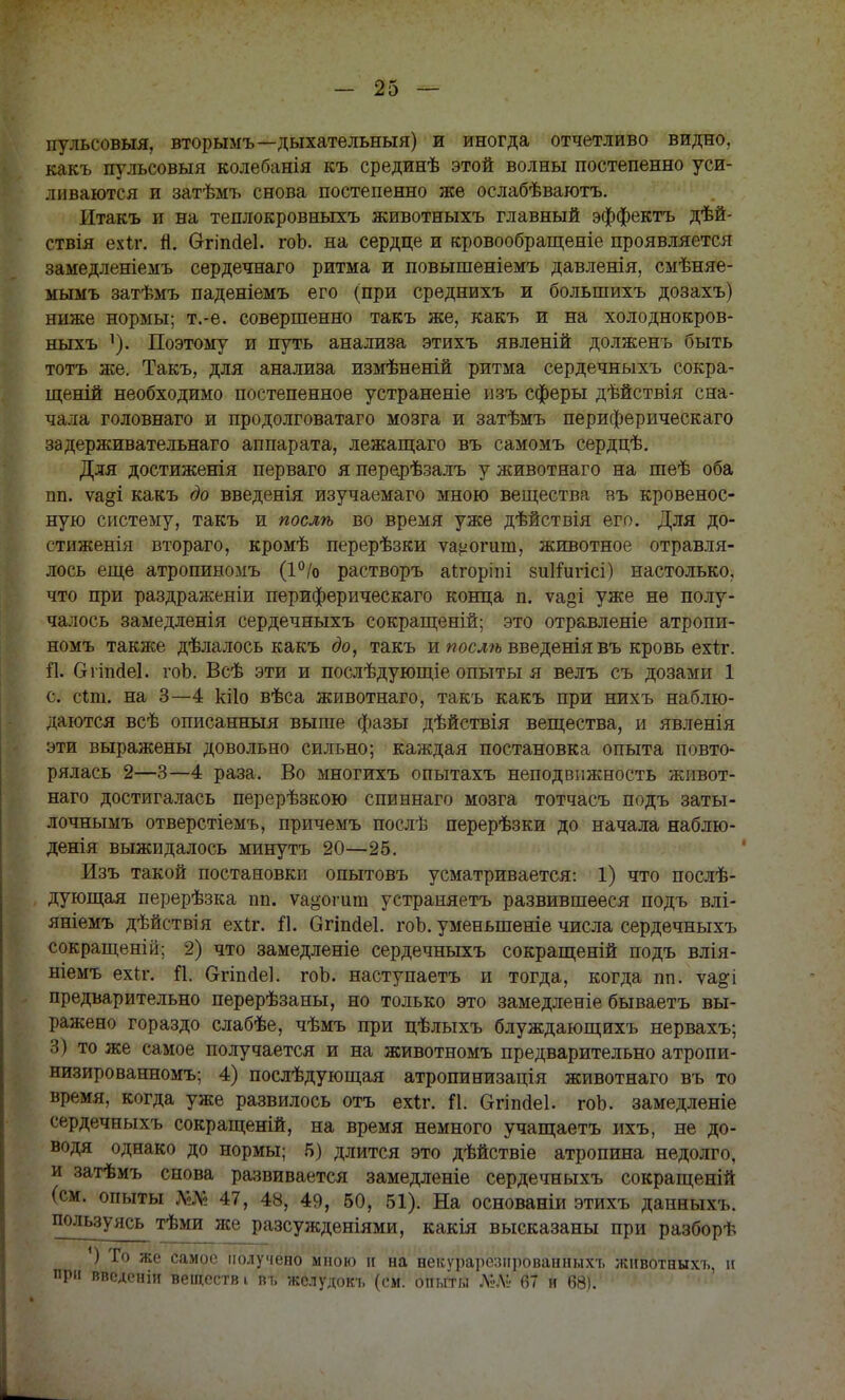 пульеовыя, вторымъ—дыхательныя) и иногда отчетливо видно, какъ пульеовыя колебанія къ срединѣ этой волны постепенно уси- ливаются и затѣмъ снова постепенно же ослабѣваготъ. Итакъ и на теплокровныхъ животныхъ главный эффектъ дѣй- ствія ехіг. п. Огіпсіеі. гоЬ. на сердце и кровообращеніе проявляется замедленіемъ сердечнаго ритма и повышеніемъ давленія, смѣняе- мымъ затѣмъ паденіемъ его (при среднихъ и болыпихъ дозахъ) ниже нормы; т.-е. совершенно такъ же, какъ и на холоднокров- ныхъ Поэтому и путь анализа этихъ явленій долженъ быть тотъ же. Такъ, для анализа измѣненій ритма сердечныхъ сокра- щеній необходимо постепенное устраненіе изъ сферы дѣйствія сна- чала головнаго и продолговатаго мозга и затѣмъ периферическаго задерживательнаго аппарата, лежащаго въ самомъ сердцѣ. Для достиженія перваго я перерѣзалъ у животнаго на шеѣ оба пп. ѵа§і какъ до введенія изучаемаго мною вещества въ кровенос- ную систему, такъ и послѣ во время уже дѣйствія его. Для до- стиженія втораго, кромѣ перерѣзки ѵа^огшп, животное отравля- лось еще атропиномъ (1°/о растворъ аігоріпі 8и1іигісі) настолько, что при раздраженіи периферическаго конца п. ѵа§і уже не полу- чалось замедленія сердечныхъ сокращеній; это отравленіе атропи- номъ также дѣлалось какъ до, такъ и послѣ введеніявъ кровь ехіт. Я. СггішіеІ. гоЬ. Всѣ эти и послѣдующіе опыты я велъ съ дозами 1 с. сіш. на 3—4 кііо вѣса животнаго, такъ какъ при нихъ наблю- даются всѣ описанныя выше фазы дѣйствія вещества, и явленія эти выражены довольно сильно; каждая постановка опыта повто- рялась 2—3—4 раза. Во многихъ опытахъ неподвижность живот- наго достигалась перерѣзкою спиннаго мозга тотчасъ подъ заты- лочнымъ отверстіемъ, причемъ послѣ перерѣзки до начала наблю- денія выжидалось минутъ 20—25. Изъ такой постановки опытовъ усматривается: 1) что послѣ- дующая перерѣзка пп. ѵа^огит устраняетъ развившееся подъ влі- яніемъ дѣйствія ехіг. й. бгіпсіеі. гоЬ. уменьшеніе числа сердечныхъ сокращены; 2) что замедленіе сердечныхъ сокращеній подъ влія- ніемъ ех(л\ П. Огіпаеі. гоЬ. наступаетъ и тогда, когда пп. ѵа&і предварительно перерѣзаны, но только это замедленіе бываетъ вы- ражено гораздо слабѣе, чѣмъ при цѣлыхъ блуждающихъ нервахъ; 3) то же самое получается и на животномъ предварительно атропи- низированномъ; 4) послѣдующая атропинизація животнаго въ то время, когда уже развилось отъ ехіг. П. Ѳгіпаіеі. гоЬ. замедленіе сердечныхъ сокращеній, на время немного учащаетъ ихъ, не до- водя однако до нормы; 5) длится это дѣйствіе атропина недолго, и затѣмъ снова развивается замедленіе сердечныхъ сокращеній (см. опыты Ш 47, 48, 49, 50, 51). На основаніи этихъ данныхъ. пользуясь тѣми же разсужденіями, какія высказаны при разборѣ ') Го же самое получено мною и на некурарелпрованныхъ животныхъ, и при введеніи веществ і въ желудокъ (см. опиты №ЛІ- 67 и 68).