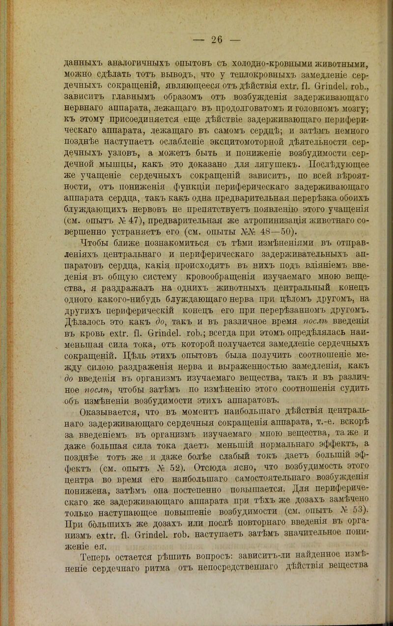 данныхъ аналогичныхъ опытовъ съ холодно-кровными животными, можно сдѣлать тотъ выводъ, что у теплокровныхъ замедленіе сер- дечныхъ сокращеній, являющееся отъ дѣйствія ехіг. й. Сггіпйеі. гоЬ., зависитъ главнымъ образомъ отъ возбужденія задерживающаго нервнаго аппарата, лежащаго въ продолговатомъ и головномъ мозгу; къ этому присоединяется еще дѣйствіе задерживающаго перифери- ческаго аппарата, лежащаго въ самомъ сердцѣ; и затѣмъ немного позднѣе наступаетъ ослабленіе эксцитомоторной дѣятельности сер- дечныхъ узловъ, а можетъ быть и пониженіе возбудимости сер- дечной мышцы, какъ это доказано для лягушекъ. Послѣдующее же учащеніе сердечныхъ сокращеній зависитъ, по всей вѣроят- ности, отъ пониженія функціи периферическаго задерживающаго аппарата сердца, такъ какъ одна предварительная перерѣзка обоихъ блуждающихъ нервовъ не препятствуетъ появленію этого учащенія (см. опытъ № 47), предварительная же атропинизація животнаго со- вершенно устраняетъ его (см. опыты №№ 48—50). Чтобы ближе познакомиться съ тѣми измѣненіями въ отправ- леніяхъ центральнаго и периферическаго задерживательныхъ ап- паратовъ сердца, какія происходятъ въ нихъ подъ вліяніемъ вве- денія въ общую систему кровообращенія изучаемаго мною веще- ства, я раздражалъ на однихъ животныхъ центральный конецъ одного какого-нибудь блуждающаго нерва при цѣломъ другомъ, на другихъ периферический конецъ его при перерѣзанномъ другомъ. Дѣлалось это какъ до, такъ и въ различное время послѣ введенія въ кровь ехіг. й. бгіпйеі. гоЬ.; всегда при этомъ опредѣлялась наи- меньшая сила тока, отъ которой получается замедленіе сердечныхъ сокращеній. Цѣль этихъ опытовъ была получить соотношеніе ме- жду силою раздраженія нерва и выраженностью замедленія, какъ до введенія въ организмъ изучаемаго вещества, такъ и въ различ- ное послѣ, чтобы затѣмъ по измѣненію этого соотношенія судить объ измѣненіи возбудимости этихъ аппаратовъ. Оказывается, что въ моментъ наибольшаго дѣйствія централь- наго задерживающаго сердечныя сокращенія аппарата, т.-е. вскорѣ за введеніемъ въ организмъ изучаемаго мною вещества, та же и даже большая сила тока даетъ меньшій нормальнаго эффектъ, а позднѣе тотъ же и даже болѣе слабый токъ даетъ болыпій эф- фектъ (см. опытъ № 52). Отсюда ясно, что возбудимость этого центра во время его наибольшаго самостоятельнаго возбужденія понижена, затѣмъ она постепенно повышается. Для перифериче- скаго же задерживающаго аппарата при тѣхъ же дозахъ замѣчено только наступающее повышеніе возбудимости (см. опытъ № 53). При большихъ же дозахъ или послѣ повторнаго введенія въ орга- низмъ ехіг. й. Ѳгіпсіеі. гоЬ. наступаетъ затѣмъ значительное пони- жете ея. Теперь остается рѣшить вопросъ: зависитъ-ли найденное измѣ- неніе сердечнаго ритма отъ непосредственнаго дѣйствія вещества